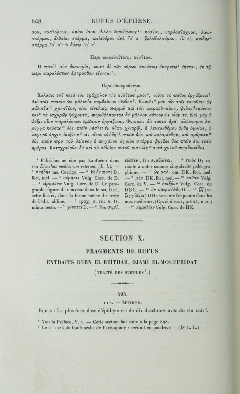 aov, Haalôpecüs, oittov îaov. AAAo aavdéœvos^’ xôalov, vapèoa^d'^Mos, Mvo~ cn:ép(iov, akSoLiaç citéppot, 'csakioipov dvà ro' a'* IwAoêaAcrafzov, fo s, xvlSns^ (T-néppa. fo' n' ' V S6(TIs fo a . IIep< 'zsapoLXvQeiarjs xvGleœs. H 'zso'tP pèv êvaovpta, •worè êè tc5v ovpœv àxoxtaios éxxpicris^ eTteiai, êv tw 'Sept 'sapaX’jcreœs èpTipoaSev eipriTat Hep; èvovpovvTCOv. \dX(xms Tov KOLToi tov Tpd^rjXov Trjs xvaleus püôs®, toüto to 'zsdQoç èpyd^siai’’. ^10 Toïs 'usaiaiv ùs pdXia'la. (jvpSaiveiv etc/)6ev^. Koivôos^ pèv oZv toTs Tovovaiv ûs pdXia'l'i^^ y^pr^aléov, oiov oîvzX-aitù Q-eppÇ xac toTs 'zsapcntXrjcriois, (pvXaTlopévovs xai^^ TU îayypœs ^v^ovra, 'ssspiddXirovTas Sè pâXXov avToùs œs oïov re. Ka< y dp rj y^/v^is oïov 'rsa.paXvereœs êpÇ>0L(Tiv èpyd^STCU. ^vaixœs èè ravra êpS‘ dXéxTopos Xa- pvyya xaucas^'^ êos 'ZSieTv vrialet èv vSau y^Xiap^, -rj XevxavÔépov dvdrj ôpoîcos, v Xayœov opy^iv èTU^Zcov^^ sis oîvov eZd>Sri 'zsisTv Sos’ xaî xaXapivôrjv, xat crpvpvav^^ Sos 'üUsTv 'sspb TOV ès'mvov y\ TSriydvov dypiov cnzéppa (Ppv^as êos tsisïv stiI rpsTs vpépas. Karay^ptécrdci} êè xat to alêoïov avTov xtpcoXta^^ perd yyXov Tsspêixidêos. * Fabricius ne cite pas Xantliéon dans son Elenchus medicorum veterum. [L. /.). — xvrjêrjs ms. Corrigo. — ^ E/ ês tsots D , fort. mel. — * ovprjats Vulg. Corr. de D. — ® sîprjpsvCf) Viilg. Corr. de D. Ce para- graphe figure de nouveau dans le ms. D et, cette fois-ci, dans la forme même du texte de fédit. aldine. — ® f^’ minus recte. — ’ ytvsTai D. — * Pro crvpS. eiœdev], B : avpSaîvei. — ® tivos D; va- riante à noter comme singularité paléogra- phique. — d)S paX. om. H K, fort. mel. —  psv HK,fort. mel.— xavaa Vulg. Corr. de V. — èiu^vov Vulg. Corr. de DBC. — ** èv otv(p svd}êr)T>. — (sc. ^lyytSepi) DH ; variante fréquente dans les mss. médicaux. (Cp. ci-dessus, p. 644, n. 2.) — '® xipcùXiav Vulg. Corr. de H K. SECTION X. FRAGMENTS DE REFUS EXTRAITS DTBN EL-BEÏTHAR, DJARI EL-MOÜFFRIDAT (traité des simples^) 495. 112. ÉPITHYM. Refus : La plus forte dose d’épithym est de dix drachmes avec du vin cuit ^ ‘ Voir la Préface, V, x. — Cette section fait suite à la page 548. * Le n° 102 3 du fonds arabe de Paris ajoute : «réduit en poudre.» — (D' L. L.)