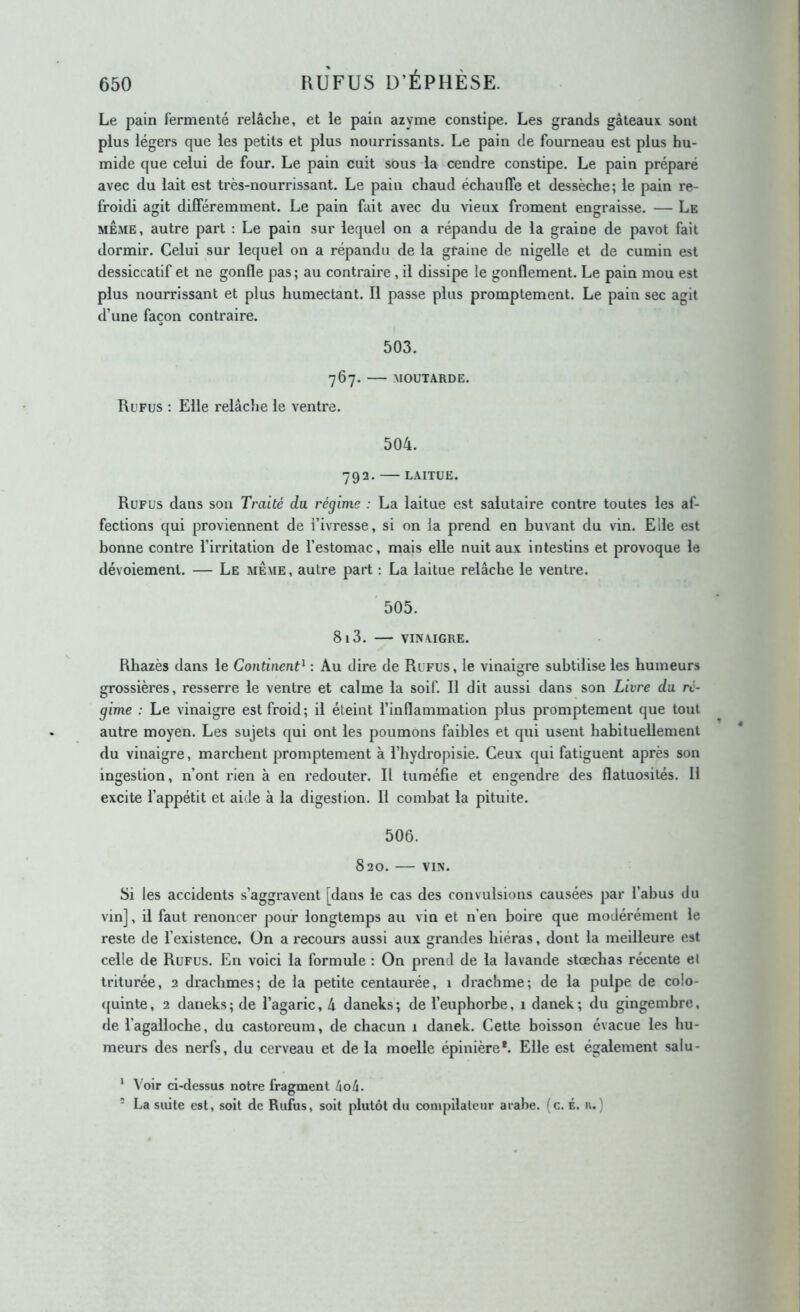 Le pain fermenté relâche, et le pain azyme constipe. Les grands gâteaux, sont plus légers que les petits et plus nourrissants. Le pain de fourneau est plus hu- mide que celui de four. Le pain cuit sous la cendre constipe. Le pain préparé avec du lait est très-nourrissant. Le pain chaud échauffe et dessèche; le pain re- froidi agit différemment. Le pain fait avec du vieux froment engraisse. — Le MEME, autre part : Le pain sur lequel on a répandu de la graine de pavot fait dormir. Celui sur lequel on a répandu de la graine de nigelle et de cumin est dessiccatif et ne gonfle pas ; au contraire, il dissipe le gonflement. Le pain mou est plus nourrissant et plus humectant. Il passe plus promptement. Le pain sec agit d’une façon contraire. 503. 767. MOUTARDE. Refus : Elle relâche le ventre. 504. 792. LAITUE. Refus dans son Traité da régime : La laitue est salutaire contre toutes les af- fections qui proviennent de l’ivresse, si on la prend en buvant du vin. Elle est bonne contre l’irritation de l’estomac, mais elle nuit aux intestins et provoque le dévoiement. — Le meme, autre part : La laitue relâche le ventre. 505. 81 3. VINAIGRE. Rhazès dans le Continent^ : Au dire de Refus, le vinaigre subtilise les humeurs grossières, resserre le ventre et calme la soif. Il dit aussi dans son Livre du ré- gime : Le vinaigre est froid; il éteint l’inflammation plus promptement que tout autre moyen. Les sujets qui ont les poumons faibles et qui usent habituellement du vinaigre, marchent promptement à l’iiydropisie. Ceux qui fatiguent après son ingestion, n’ont rien à en redouter. Il tuméfie et engendre des flatuosités. Il excite l’appétit et aide à la digestion. Il combat la pituite. 506. 820. VIN. Si les accidents s’aggravent [dans le cas des convulsions causées par l’abus du vin], il faut renoncer pour longtemps au vin et n’en boire que modérément le reste de l’existence. Ün a recours aussi aux grandes hiéras, dont la meilleure est celle de Rufus. En voici la formule : On prend de la lavande stœchas récente el triturée, 2 drachmes; de la petite centaurée, 1 drachme; de la pulpe de colo- quinte, 2 daneks; de l’agaric, 4 daneks; de l’euphorbe, 1 danek; du gingembre, de l’agalloche, du castoreum, de chacun 1 danek. Cette boisson évacue les hu- meurs des nerfs, du cerveau et de la moelle épinière*. Elle est également salu- * Voir ci-dessus notre fragment ho à. - La suite est, soit de Rufus, soit plutôt du compilaleur arabe, (c. É. u.)