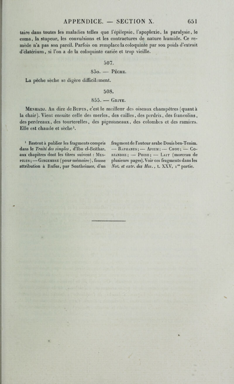 taire dans toutes les maladies telles que l’épilepsie, l’apoplexie, la paralysie, le coma, la stupeur, les convulsions et les contractures de nature humide. Ce re- mède n’a pas son pareil. Parfois on remplace la coloquinte par son poids d’extrait d’élatérium, si l’on a de la coloquinte cariée et trop vieille. 507. 83o. PÊCHE. La pêche sèche se digère difficilement. 508. 855. — Grive. Menhadj. Au dire de Refus, c’est le meilleur des oiseaux champêtres (quanta la chair). Vient ensuite celle des merles, des cailles, des perdrix, des francolins, des perdreaux, des tourterelles, des pigeonneaux, des colombes et des ramiers. Elle est chaude et sèche h * Restent à publier les fragments compris dans le Traité des simples, d’Ibn el-Beïthar, aux chapitres dont les titres suivent : Mes- piLus; — Gingembre (pour mémoire), fausse attribution à Rufus, par Sontheimer, d’un fragment de l’auteur arabe Douisben-Tenim. — Raphanüs;— Apium;— Chod; — Co- riandre; — Poire; — Lait (morceau de plusieurs pages). Voir ces fragments dans les Not. et exir. des Mss., t. XXV, i partie.
