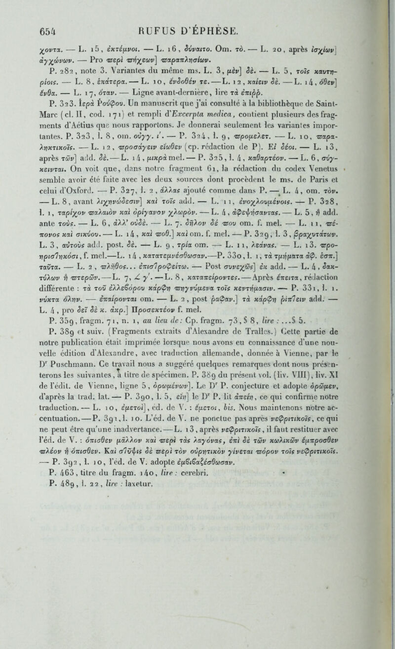 ^ovTOL, — L. i5, êxTéfjivot. — L. i6, Svvctno. Om. to. — L. 20, après h'^iœv] àyyèv(j)v. — Pro -wept 'zsapoLTiX-nfflœv. P. 282, note 3. Variantes du même ms. L. 3, pèr] Sè. — L. 5, tois xavrrj- piots. — L. ^ ^ ènâtepoL.— L, 10, êvèoBév re. — L. i2,«a/e<v êè.—L. i4,o0ev] évdix. — L. 17, orav. — Ligne avant-dernière, lire rcè èiupp. P. 32 3. îepà PovÇov. Un manuscrit que j’ai consulté à la bibliothèque de Saint- Marc (cl, II, cod, 171) et rempli d'Excerpta medica, contient plusieurs des frag- ments d’Aétius que nous rapportons. Je donnerai seulement les variantes impor- tantes. P. 323, 1. 8, om. oCyy. i . — P, 32 4, 1. 9, xfpopeXeT. — L. 10, zsapa- Xy)K7iKolç. —L. 12, 'zapotrdysiv eixdev (cp. rédaction de P), FJ ëéoi. — L. i3, après T(îîr] ac!d. Sè. — L. 14 , pixpà mel. — P. 325,1. 4, xotBaptéov. — L. 6, cvy- xsivTai. On voit que, dans notre fragment 61, la rédaction dn codex Venetus semble avoir été faite avec les deux sources dont procèdent le ms. de Paris et celui d’Oxford. — P. 327, 1. 2 , à'AÀa? ajouté comme dans P. — L. 4, om. tov. — L. 8, avant hyr}vd}ëe<7iv\ «ai to7s add. — L. ii, èvoy^Xovaévoiç. — P. 828, 1. 1, rapiypv xsaXctiov «at ôpiyavov y\œpov. — L. 4, à(pe^if\a(tvias.— L. 5, add. ante 'toits. — L. 6, ctAA’ ovèè. — L. 7. ëfjXov Sé tsoo om. f. mel. — L. 11, xsé- 'novos holï utHvov.— L. i4, JiOLÏ 'Züod.] xaï om. f. mel. — P. 829, 1. 3, ^payindrcov. L. 3, civToits add. post. êè. — L. 9 , rpia om. — L. 11, Asa'ra?. — L. i3. 'spo- ripia'liDxôai, f, mel,—L. i4 , xaTaTspvéadœaoLV.—P. 33o ,1. 1, rà Tjxrjfxara àÇ). éffTr.] ravTCi. — L, 2 , 'ixArjdos... èxialpo<p£hù). — Post (Tvvey^cûs] èx add. — L. 4 » TvXœv i? 'tsrepœv. — L. 7, Z y.—L. 8, xcLxaTtJpovtes. — Après ênsna, rédaction différente ; t4 tov sAAeêdpou xcip<prj 'mrjyvvpsvoc toTs xevTïjpaaiv. — P. 33i, 1. 1. vvxTOL oAr?v. — è'itctipov'tai om. — L. 2 , post pa0ai>.] rà «dp0r? piitleiv add. — L. 4 , pro êeï êè x. d«p.] IIpo(T£«Téo»> f. mel. P. 35g, fragm. 71, n, 1, au lieu de: Cp. fragm. 78, S 8, lire ; ...S 5, P. 38g et suiv. (Fragments extraits d’Alexandre de Tralles.) Cette partie de notre publication était imprimée lorsque nous avons eu connaissance d’une nou- velle édition d’Alexandre, avec traduction allemande, donnée à Vienne, par le ly Puschmann. Ce travail nous a suggéré quelques remarques dont nous présen- terons les suivantes, à titre de spécimen. P. 38g du présent vol. (liv. VIII), liv. XI de l’édit, de Vienne, ligne 5, dpœpévùûv]. Le D'' P. conjecture et adopte opœpev, d’après la trad. lat. — P. 390, 1. 5, £07] le D’’ P. lit d'irshu ce qui confirme notre traduction. — L. 10, £fz£To<], éd. de \ . : éperoi, bis. Nous maintenons notre ac- centuation.— P. 3g 1,1. JO. L’éd. de V, ne ponctue pas après ve(pptuxo7s, ce qui ne peut être qu’une inadvertance. — L. i3 , après v£<ppiTixo7s, il faut restituer avec l’éd. de V. ; 6maB£v pâÀXov xai 'zs£pi tos Àayôvaç, ènl êè tùûv xcûhxœv épxpoaBev 'sXéov o'niaB£v. Kat a7v\|/t5 êè zs£pl tov oêpr\Tixbv yiv£Tcti Tsôpov to7ç v£<Ppntxo7s. —- P. 3g2 , 1. JO, l’éd. de V, adopte èp^i^a^éaBacrav. P. 463, titre du fi-agm. j4o, lire: cei'ebri. P. 489 ,1, 22 , lire : laxetur.