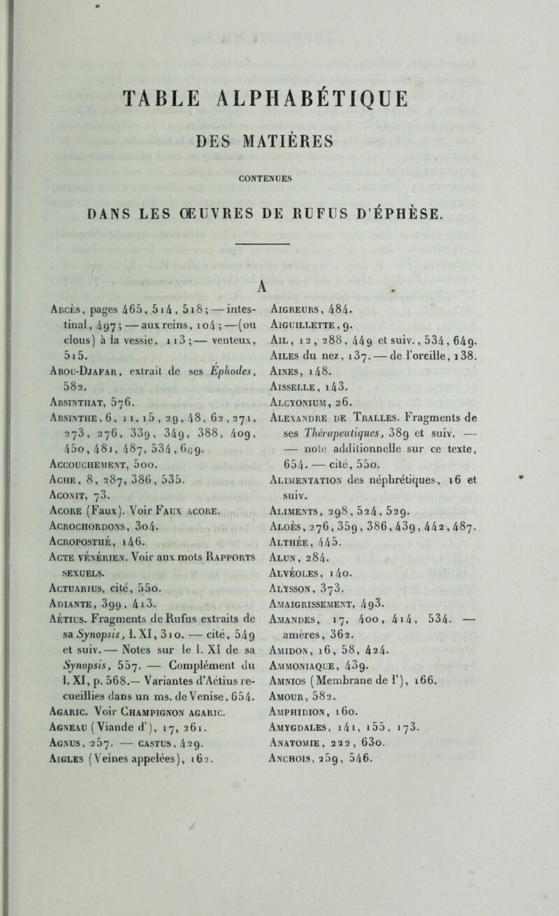 TABLE ALPHABÉTIQUE DES MATIÈRES CONTENUES DANS LES ŒUVRES DE REFUS D ÉPHÈSE. A Abcès, pages 465, 5i4, 5i8; — intes- tinal , 497 ; — aux reins, 1 o4 ; —(ou clous ) à la vessie, 113 ; — venteux, 5i 5. Abou-Djafai\ , extrait de ses Éphodes, 582. Absinthat, 576. Absinthe, 6, 11, i5 , 29, 48, 62,271, 273, 276, 33g, 349, 388, 4og, 45o,48j, 487, 534,G^i9. Accouchement, 5oo. Ache, 8, 287, 386, 535. Aconit, 73. Acore (Faux). Voir Faux acore. Acrochordons, 3o4. Acroposthé, i46. Acte vénérien. Voir aux mots Rapports sexuels. Actuarius, cité, 55o. Adiante, 399, 4i3. AÉtius. Fragments deRufus extraits de S8L Synopsis, 1. XI, 310. — cité, 54g et suiv.— Notes sur le 1. XI de sa Synopsis, bb']. — Complément ciu 1. XI, p. 568.— Variantes d’Aétius re- cueillies dans un ms. de Venise, 654. Agaric. Voir Champignon agaric. Agneau (Viande d’), 17, 261. Agnus, 257. — CASTUS, 429. .Aigles ( Veines appelées), i6;>. Aigreurs, 484. Aiguillette , 9. Ail , 12, 288, 44 g et suiv., 534,64g. Ailes du nez, 137. — de l’oreille, i38. Aines, i48. Aisselle, i43. Alcyonium, 26. Alexandre de Tralles. Fragments de ses Thérapeulicfues, 38g et suiv. — — note additionnelle sur ce texte, 654. — cité, 55o. Alimentation des néphrétiques, 16 et suiv. Aliments, 298,524, 529. Aloès,276,359,386,439,442,487. Althée, 445. Alun, 284. Alvéoles, i4o. Alysson, 373. Amaigrissement, 4g3. Amandes, 17, 4oo, 4i4, 534. — amères, 362. Amidon , 16, 58, 424. Ammoniaque, 43g. Amnios (Membrane de 1’), 166. Amour, 582. Amphidion, 160. Amygdales, i4i, i55, 173. Anatomie, 222, 63o. Anchois, 269, 546.