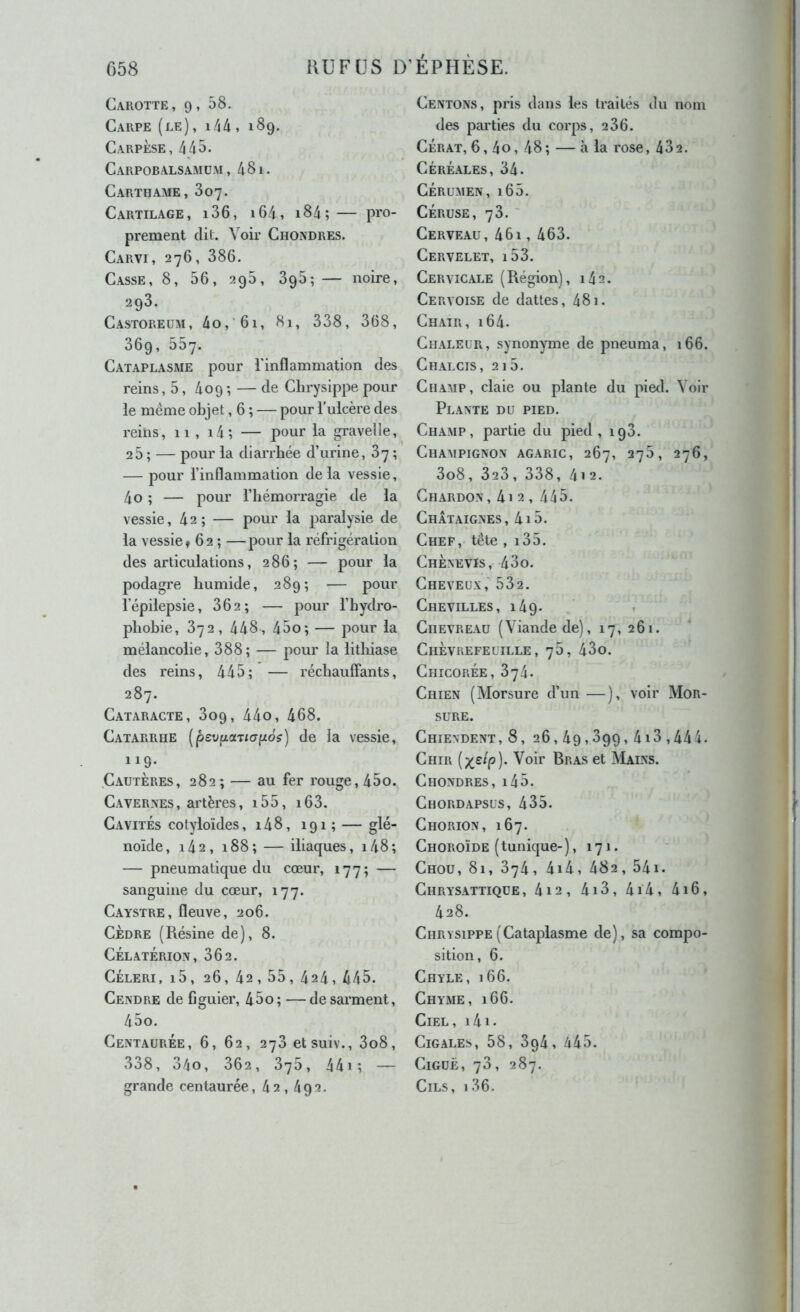 Carotte, 9, 58. Carpe (le), i44 , 189. Carpèse, 445. Carpobalsamüm , 4 81. Carthame, 807. Cartilage, i36, i64, i84;— pro- prement dit. Voir Chondres. Carvi, 276, 386. Casse, 8, 56, 296, 396;— noire, 293. Castoreum, 4o,'6i, 81, 338, 368, 369, 557. Cataplasme pour l’inflammation des reins, 5, 409 ; — de Clirysippe pour le même objet, 6 ; — pour l’ulcère des reins, 11 , i4; — pour la gravelle, 25 ; — pour la diarrhée d’urine, 87 ; — pour l’inflammation delà vessie, 4o ; — pour l’hémorragie de la vessie ,42; — pour la paralysie de la vessie t 62 ; —pour la réfrigération des articulations, 286; — pour la podagre humide, 289; — pour l’épilepsie, 862; — pour l’hydro- pliobie, 872, 448, 45o; — pour la mélancolie, 388; — pour la lithiase des reins, 445; — réchauffants, 287. Cataracte, 809, 44o, 468. Catarrhe (peufiaTtapd?) de la vessie, 119. Cautères, 282; — au fer rouge, 45o. Cavernes, artères, i55, i63. Cavités cotyloïdes, i48, 191 ; — glé- noïde, i42, 188; — iliaques, i48; — pneumatique du cœur, 177; — sanguine du cœur, 177. Caystre, fleuve, 206. CÈDRE (Résine de), 8. CélatÉrion, 362. CÉLERI, l5, 26, 42, 55, 424, 445. Cendre de figuier, 45o ; — de sarment, 45o. Centaurée, 6, 62, 278 etsuiv., 3o8, 338, 340, 862, 875, 44i; — grande centaurée, 42, 492. Centons, pris dans les traités du nom des parties du corps, 286. CÉRAT, 6,4o, 48; — à la rose, 482. CÉRÉ.ALES, 34. CÉRUMEN,l65. CÉRUSE, 78. ' Cerveau, 461, 463. Cervelet, i53. Cervicale (Région), 142. Cervoise de dattes, 481. Chair, i64- Chaleur, synon)Tne de pneuma, 166. Chalcis, 215. Champ, claie ou plante du pied. Voir Plante du pied. Champ, partie du pied, 198. Champignon agaric, 267, 278, 276, 3o8, 323, 338, 412. Chardon, 4i 2 , 445. Châtaignes, 4i5. Chef, tête , i35. Chènevis, 43o. Cheveux,' 682. Chevilles, 149. Chevreau (Viande de), 17, 261. Chèvrefeuille, 78, 43o. Chicorée, 374- Chien (Morsure d’un —), voir Mor- sure. Chiendent, 8, 26,49,399,418,444. Chir Voir Bras et Mains. Chondres, i45. Chordapsus, 435. Chorion, 167. Choroïde ( tunique- ), 171. Chou, 8i, 874, 4i4, 482, 54i. Chrysattique, 4i2, 4i3, 4i4, 4i6, 428. Chrysippe(Cataplasme de), sa compo- sition, 6. Chyle, 166. Chyme, 166. Ciel, i4i. Cigales, 58, 3g4, 445. Ciguë, 78, 287. Cils, i36.