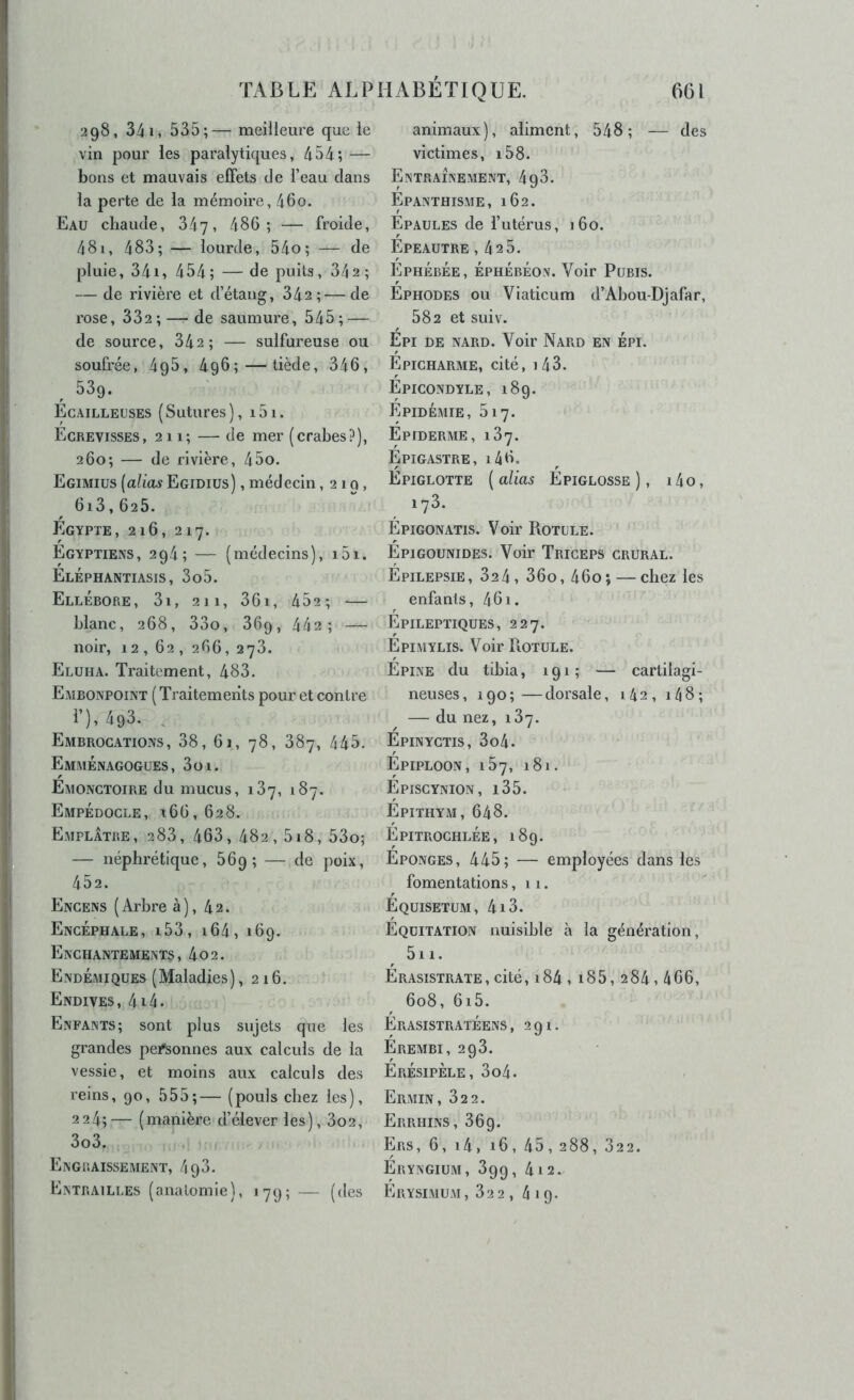 298, 34 1, 535;— meiileure que le vin pour les paralytiques, 454; — bons et mauvais effets de l’eau dans la perte de la mémoire, 46o. Eau chaude, 347, 486; — froide, 481, 483; — lourde, 54o; — de pluie, 34i, 454 ; — de puits, 342 ; — de rivière et d’étang, 342;—de rose, 332; — de saumure, 545; — de source, 342; — sulfureuse ou soufrée, 4q5, 496;—tiède, 346, , 539. Écailleuses (Sutures), 151. Écrevisses, 211; — de mer (crabes?), 260; — de rivière, 45o. Egimiüs (alias Egidius) , médecin ,219, 613,625. Égypte, 216, 217. Égyptiens, 294; — (médecins), i5i. Éléphantiasis, 3o5. Ellébore, 3i, 211, 36i, 452; — blanc, 268, 33o, 36q, 442; — noir, 12, 62, 266, 273, Eluha. Traitement, 483. Embonpoint ( Traitements pour et contre 1’),493. . Embrocations, 38, 61, 78, 387, 445. Emménagogues, 3oi. Émonctoire du mucus, 187, 187. Empédocle, i66, 628. Emplâtre , 288, 463, 482,518, 53o; — néphrétique, 669; — de poix, 452. Encens (Arbre à), 42. Encéphale, i53, 164, 169. Enchantements, 4o2. Endémiques (Maladies), 216. Endives, 4i4. Enfants; sont plus sujets que les grandes personnes aux calculs de la vessie, et moins aux calculs des reins, 90, 555;— (pouls chez les), 2 24;— (manière d’élever les), 3o2, 3o3. . Engraissement, 498. Entrailles (anatomie), 179; — (des animaux), aliment, 548; — des victimes, i58. Entrainement, 498. Épanthisme, 162. Épaules de l’utérus, 160. Épeautre ,425. Ephébée, éphébéon. Voir Pubis. Éphodes ou Viaticum d’Ahou-Djafar, 582 et suiv. Épi de nard. Voir Nard en épi. Épicharme, cité, i43. Épicondyle, 189. Épidémie, 517. Épiderme, 137. Épigastre, i46. Épiglotte [alias Épiglosse ), i4o, 173. Épigonatis. Voir Rotule. Épigounides. Voir Triceps crural. Épilepsie, 824, 36o, 46o; — chez les enfants, 461. Épileptiques, 227. Épimylis. Voir Rotule. Épine du tibia, 191; — cartilagi- neuses, 190;—dorsale, 142, i48; — du nez, 187. Épinyctis, 3o4. Épiploon, 187, 18). Épiscynion, i35. Épithym, 648. Épitrochlée, 189. Éponges, 445; — employées dans les fomentations ,11. Équisetum, 4i3. Équitation nuisible à la génération, 5i 1. Érasistrate, cité, i84 , i85, 284,466, 608, 6i5. Érasistratéens, 291. Érembi, 293. Érésipèle, 3o4. Ermin, 822. Errhins, 869. Ers, 6, i4, 16, 45, 288, 322. Éryngium, 899, 4 12. Erysimum, 822 , 4 19.