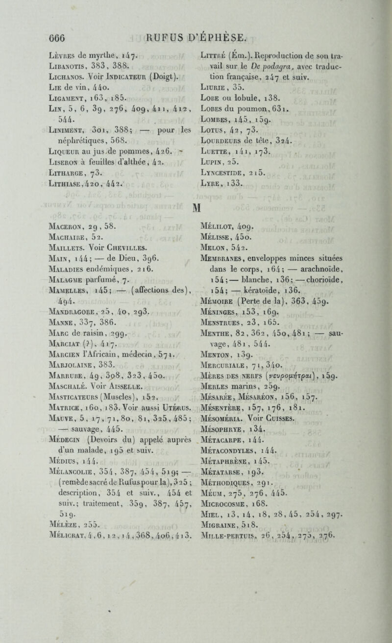 Lèvres de myrtlie, 147. Libanotis, 383, 388. Lichaxos. Voir Indicateur (Doigt). Lie de vin, 44o. Ligament, i63, i85. Lin, 5, 6, 3g, 276, 409, 4ii, 4i2, 544. Liniment, 3oi, 388; — pour les néphrétiques, 568. Liqueur au jus.de pommes, 426. ~ Liseron à feuilles d’althée, 42. Litharge, 73. Lithiase,420, 442. Maceron, 29, 58. Machaire, 52. Maillets. Voir Chevilles. Main, i44; — de Dieu, 3g6. Maladies endémiques ,216. Malagme parfumé, 7. Mamelles, i45; — (affections des), 494. Mandragore, 25, 4o, 298. Manne, 387, 386. Marc de raisin, 299. Marciat (.3) , 417. Marcien l’Africain, médecin, 671. Marjolaine, 383. Marrube, 49, 3p8, 323, 45o. Maschalé. Voir Aisselle. Masticateurs (Muscles), 162. Matrice, 160, i83. Voir aussi Utérus. Mauve, 5, 17, 71, 80, 81, 325,485; — sauvage, 445. Médecin (Devoirs du) appelé auprès d’un malade, 195 et suiv. Médius, i44. Mélancolie, 354, 887, 454, 519; — ( remède sacré de Piufus pour la ), 3 2 5 ; description, 354 et suiv., 454 et suiv.; traitement, 35g, 887, 487, 519. Mélèze, 255. Mélicrat, 4,6,12,14,368,4o6,4 13. Littré (Em.). Reproduction de son tra- vail sur le De poclagra, avec traduc- tion française, 247 et suiv. Liurie , 35. Lobe ou lobule, i38. Lobes du poumon, 631. Lombes, i45, 169. Lotus, 42, 78. Lourdeurs de tête, 824. Luette, i4i, 178. Lupin, 28. Lyncestide, 215. Lyre, i33. Mélilot, 409. Mélisse, 45o. Melon, 542. Membranes, enveloppes minces situées dans le corps, i64; — aiachnoïde, i54;—blanche, i36;—cborioïde, 15 4 ; — kératoïde, 13 6. Mémoire (Perte de la), 363, 459. Méninges, i53, 169. Menstrues, 28, i65. Menthe, 82,862, 45o, 48i; — sau- vage, 481, 544. Menton, 189. Mercuriale, 71,840. Mères des nerfs [vevpop-^Tpai), 169. Merles marins, 289. Mésarée , Mésaréon , 15 6, 187. Mésentère, 187, 176, 181. Mésoméria. Voir Cuisses. Mésophrye, i34. .Métacarpe, i44- Métacondyles, i44. Métaphrène, i45. Métatarse, 198. Méthodiques, 291. Méum, 275, 276, 445. Microcosme, 168. AIiel, i3, i4, 18, 28, 45, 254, 297. Migraine, 518. Mille-pertuis, 26, 284, 278, 276.
