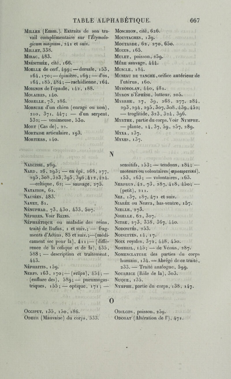 Miller (Emm.). Extraits de son tra- vail complémentaire sur YÉtymolo- gicum magnum, 24i et suiv. Millet, 338. Mirag, 483. MnésithÉe, cité, 166. Moelle de cerf, 499; — dorsale, i53, i64,170; — épinière, 169 ; — d’os, 164, i85,484 ;—rachidienne, i64. Moignon de l’épaule, 142, 188. Molaires, i4o. Morelle, 73, 286. Morsure d’un chien (enragé ou non), 210, 371, 447; — d’un serpent, 532;— venimeuse, 53o. Mort (Cas de), 22. Mortaise articulaire, 193. Mortiers, i4o. Narcisse, 269. Nard, 26, 293; — en épi, 268, 277, 295,3o8,323,395,396,412,424. —celtique, 62; — sauvage, 275. Natation, 62. Nausées, 483. Navet, 81. Nénuphar, 73, 43o, 433, 607. Néphres. Voir Reins. Néphrétique ou maladie des reins, traité de Rufus, 1 et suiv. ; — frag- ments d’Aétius, 85 et suiv.;—(médi- cament sec pour la), 4ii;— (diffé- rence de la colique et de la), 435, 588 ; — description et traitement, 443. NÉPHRITIS, 159. Nerfs, i63, 170;—[vevpa), 454; — (enflure des), 689; — pneumogas- triques, i55 ; — optique, 171 ; — Moschion, cité, 626. Moustaches, 189. Moutarde, 62, 270,650. Mucus, i65. Mulet, poisson, 259. Mûre sauvage, 444. Muscle, i84. Museau de tanche , orifice antérieur de l’utérus, 160. Myrobolan, 44o, 481. Myron d’ÉpHÈse, lutteur, 2o5. Myrrhe, 27, 89, 268, 277, 284, 298,294,295,807,3o8,439,452; — troglitide, 32 3, 824, 896. Myrthe, partie du corps. Voir Nymphe. — plante, 14,87, 89, 287, 289. Myxa, 187. Myxes, 187. N sensitifs, i53; — tendons, i84; — moteurs ou volontaires (-crpoaipeTiiia), i53, i63; —Volontaires, i63. Nerprun, 42 , 78 , 287, 4i8, 45o; — (petit), 211. Nez, 187, 187,471 et suiv. NiarÉe ou Neæra, bas-ventre, 187. Nielle, 278. j>JlGELLE, 62, 807. Nitre, 278, 338, 367, 44o. Nodosités, 288. Noisettes, i4, 17. Noix royales, 872, 448, 45o. Nombril, i45; —de Vénus, 287. Nomenclature des parties du corps humain, 134. — Abrégé de ce traité, 233.— Traité analogue, 899. Nourrice (Rôle de la), 3o3. Nuque, i35. NyxMPHe, partie du corps, i38, lày- 0 Occiput, i35, i5o, 186. Odeur (Mauvaise) du corps, 533. Odilcon, poisson, 289. Odorat (Altération de 1’), 471. '