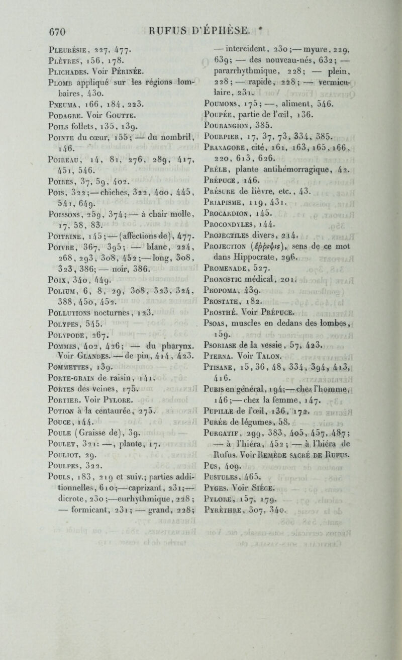 Pleurésie, 227, 477. Plèvres, i56, 178. Plichades. Voir Périnée. Plomb appliqué sur les régions lom- baires, 4 3 O. Pneuma, 166, 184,223. Podagre. Voir Goutte. Poils follets, i35, 139. Pointe du cœur, i55; — du nombril, i46. Poireau, i4, 8i, 276, 289, 417, 45i, 546. Poires, 87, 89, 402. Pois, 822;—chiches, 822, 4oo, 445, 54i, 649. Poissons, 25g, 874;— à chair molle, 17, 58, 83. Poitrine , 14 5 ; — ( affections de ), 477. Poivre, 867, 395; — blanc, 224, 268, 293, 3o8, 452;—long, 3o8, 823, 386; — noir, 386. Poix, 34o, 449. PoLiüM, 6, 8, 29, 3o8, 3a3, 824, 388, 45o, 452. Pollutions nocturnes, 128. Polypes, 545. POLYPODE, 267. Pommes, 402,426; — du pharynx. Voir Glandes.—de pin, 4i4, 423. Pommettes, 189. Porte-grain de raisin, i4i. Portes des veines, 175. Portier. Voir Pylore. Potion à la centaurée, 278. * Pouce, i44- » Poule (Graisse de), 89. - ■ - Poulet, 821: —, plante, 17. . PouLiOT, 29. Poulpes, 822. Pouls, i83, 219 et suiv.; parties addi- tionnelles ,610 ;— caprizant ,281 ;— dicrote, 280 ;—eurhythmique, 228 ; — formicant, 281; — grand, 228; — intercident, 280 ;— myure ,229, 689; — des nouveau-nés, 682; — pararrhythmique, 228; — plein, 2 2 8 ; — rapide, 2 2 8 ; — vermicu- laire, 281. Poumons, 178;—, aliment, 546. Poupée, partie de l’œil, i86. POURANGION, 885. Pourpier, 17, 87, 78, 884, 885. Praxagore, cité, i6i, 168, 165,166, 220, 6i8, 626. Prèle, plante antihémorragique, 42. Prépuce, i46. Présure de lièvre, etc., 48. Priapisme, 119, 481. Procardion, i45. Procondyles, i44. Projectiles divers, 214. Projection (^ppo|/«s), sens de ce mot dans Hippocrate, 296. Promenade, 827. Pronostic médical, 201. Propoma, 489. Prostate, 182. Prosthé. Voir Prépuce. Psoas, muscles en dedans des lombes, 159. PsORiASE de la vessie, 87, 428. Pterna. Voir Talon. Ptisane, 15,86, 48, 334, 894, 418, 416. Pubis en général, 194;— chez l’homme, i46;—chez la femme, 147. Pupille de l’œil, i36,'i72. Purée de légumes, 58. Purgatif, 299, 888, 4o5, 487, 487; — à l’hiéra, 452 ; — à l’hiéra de Piufus. Voir Remède sacré de Rufus. Pus, 409. Pustules, 465. Pyges. Voir SiÉge. Pylore, 187, 179. Pyrèthre, 807, 84o.
