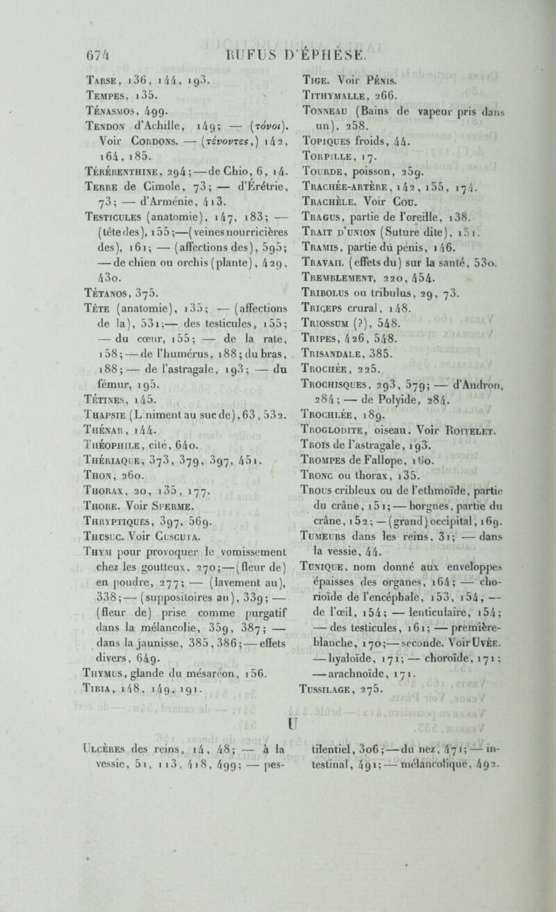 Tarse , 136, 144 , 193. Tempes, i35. ' Ténasmos, 499. Tendon d’Achille, 149; — (to'po<). Voir Cordons. — [révovres,) i4a, i64, i85. Térébenthine, 294; — deChio, 6, i4. Terre de Gimole, y3; — d’Érétrie, 73; — d’Arménie, 4i3. Testicules (anatomie), 147, i83; — (têtedes), i55;—(veinesnourricières des), 161; — (affections des), 695; — de chien ou orchis (plante), 429 , 43o. Tétanos, 376. Tète (anatomie), i35; — (affections de la), 531;— des testicules, i55; — du cœur, i55; — de la rate, 158 ; — de l’humérus ,188; du bras, 188 ; — de l’astragale, 198 ; — du fémur, 195. Tétines, i45. Thapsie (L niment au suc de) ,63,532. Thénar, i44. Théophile, cité, 64o. Thériaque, 376, 379, 397, 451. Thon, 260. Thorax, 20, 135, 177. Thore. Voir Sperme. Thryptiques, 397, 569. Thcsuc. Voir Guscuta. Thym pour provoquer le vomissement chez les goutteux, 270;—(fleur de) en poudre, 277; — (lavement au), 338;— (suppositoires au), 33p; — (fleur de) prise comme purgatif dans la mélancolie, 35p, 387; — dans la jaunisse, 385,386; — effets divers, 64p. Thymus, glande du mésareon, i56. Tibia, i48, i4g, 191. U Ulcères des reins, 14 , 48 ; — à la vessie, 51, 1 13, 4 18, 499 ; — pes- Tige. Voir PÉNIS. Tithymalle, 266. Tonneau (Bains de vapeur pris dans un), 258. Topiques froids, 44. Torpille, 17. Tourde, poisson, 25g. Trachée-artère, 142 , 155, 174. TrachÈle. Voir Cou. Tragus, partie de l’oreille, i38. Trait d’union (Suture dite), i5i. Tramis, partie dü pénis, i46. Travail (effetsdu) sur la santé, 53o. Tremblement, 220, 454- Tribolus ou tribulus, 29, 73. Triceps crural, i48. Triossum (?), 548. Tripes, 4 26, 548. Trisandale, 385. Trochée, 2 2 5. Trochisques, 293, 579; — d’Andron, 284; — de Polyide, 284. Trochlée, 189. Troglodite, oiseau. Voir Roitelet. Trois de l’astragale, ig3. Trompes deFallope, 160. Tronc ou thorax, i35. Trous cribleux ou de l’ethmoïde, partie du crâne, i5i; — borgnes, partie du crâne, 1 5 2 ; — ( grand ) occipital ,169. Tumeurs dans les reins, 3i; —dans la vessie, 44. Tunique, nom donné aux enveloppes épaisses des organes, i64; — cho- rioïde de l’encéphale, i53, i54, — de l’œil, i54; —lenticulaire, i54; — des testicules, 161 ; — première- blanche, 170;—seconde. VoirüvÉE. — hyaloïde, 171 ; — choroïde, 171 ; — arachnoïde, 171. Tus.silage, 275. tilentiel, 3o6; — du nez, 471; — in- testinal, 4gi; — mélancolique, 492.