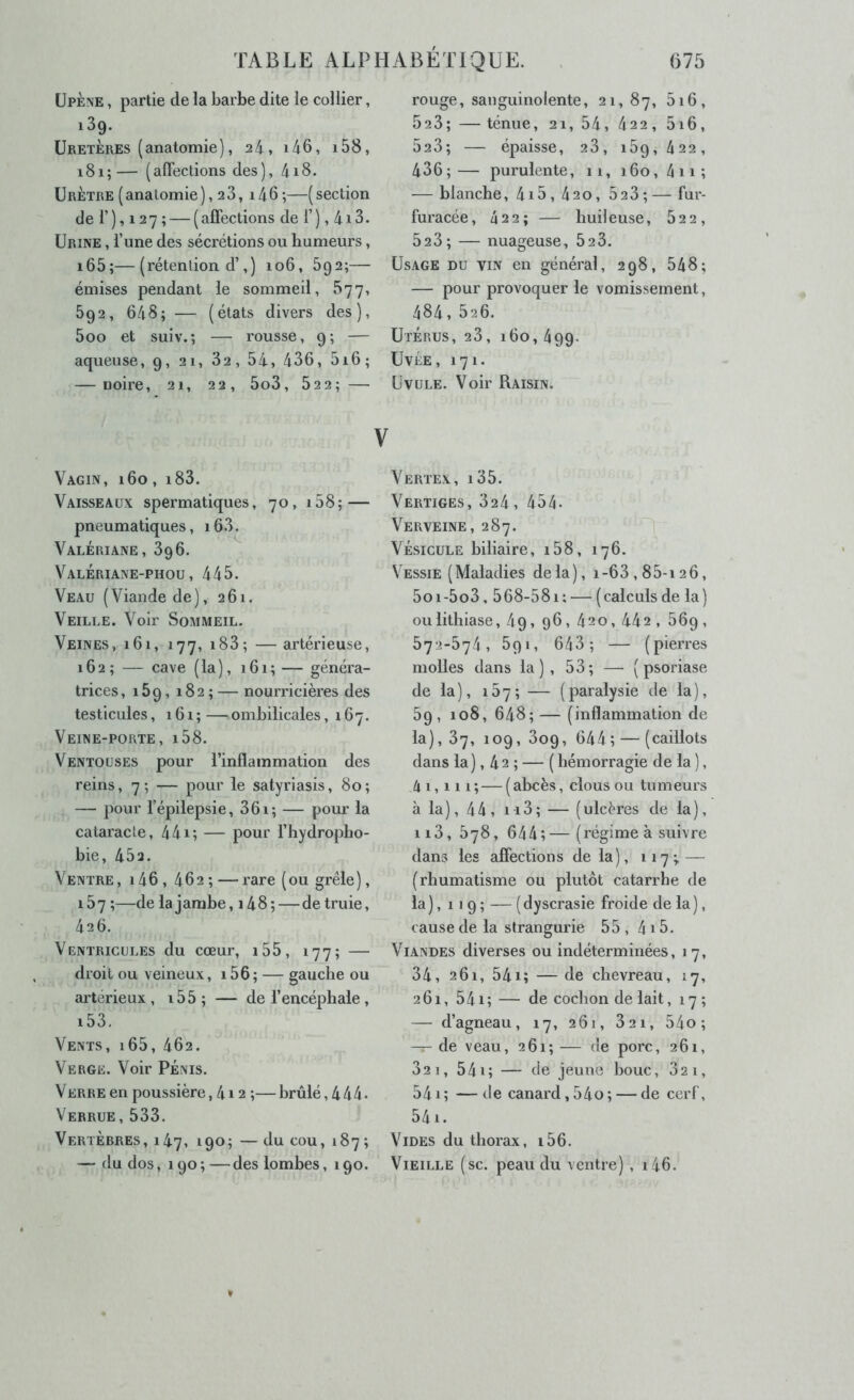 üpÈne , partie de la barbe dite le collier, iSg. Uretères (anatomie), 24, i46, i58, 181;— (affections des), 418. Urètre ( anatomie ), 2 3, 14 6 ;—( section de r), 127 ; — (affections de T), 4i3. Urine , l’une des sécrétions ou humeurs, i65;—(rétention d’,) 106, 692;— émises pendant le sommeil, 577, 692, 648; — (états divers des), 5oo et suiv.; — rousse, 9; — aqueuse, 9, 21, 82, 54, 436, 5i6; — noire, 21, 22, 5o3, 622; — Vagin, i6o , i83. Vaisseaux spermatiques, 70, i58; — pneumatiques, i63. Valériane, 396. Valériane-phou, 445. Veau (Viande de), 261. Veille. Voir Sommeil. Veines, 161, 177, i83; — artérieuse, 162; — cave (la), 161;— généra- trices, 169, 182 ; — nourricières des testicules, 161 ; — ombilicales ,167. Veine-porte, i58. Ventouses pour l’inflammation des reins, 7; — pour le satyriasis, 80; — pour l’épilepsie, 361; — pour la cataracte, 441; — pour l’hydropho- bie, 452. Ventre, i46, 462; — rare (ou grêle), 157 ;—de la jambe, i48; — de truie, 426. Ventricules du cœur, i55, 177; — droit ou veineux, i56; — gauche ou artérieux , i55; — de l’encéphale , i53. Vents, i65, 462. Verge. Voir Pénis. Verre en poussière, 4i 2 ;—brûlé, 444. Verrue, 533. Vertèbres, 147, 190;—du cou, 187; — du dos, 190 ; — des lombes ,190. rouge, sanguinolente, 21,87, 628; —ténue, 21, 54, 422, 5i6, 523; — épaisse, 28, 189, 422, 436;— purulente, 11, 160, 4n; — blanche, 4i5 , 420, 523 ; — fur- furacée, 4 2 2 ; — huil euse, 822, 523; — nuageuse, 828. Usage du vin en général, 298, 548; — pour provoquer le vomissement, 484, 826. Utérus, 28, 160,499. UvÉE, 171. ÜVULE. Voir Raisin. Vertex, i35. Vertiges, 324, 454- Verveine, 287. Vésicule biliaire, i58, 176. Vessie (Maladies delà), 1-6 3,88-126, 5oi-5o3,568-58i: — (calculsde la) ou lithiase, 49, 96 , 420, 442 , 869 , 572-874, 891, 643; — (pierres molles dans la), 53; — ( psoriase de la ), 15 7 ; — ( paralysie de la ), 59, 108, 648;—(inflammation de la), 87, 109, 809, 644; — (caillots dans la), 42 ; — ( hémorragie de la ), 4 1,111; — ( ahcès, clous ou tumeurs à la), 44, ii3; — (ulcères de la), ii3, 878, 644;—(régime à suivre dans les affections de la), 117^ — (rhumatisme ou plutôt catarrhe de la ), 119 ; — ( dyscrasie froide de la ), cause de la slrangurie 55 , 415. Viandes diverses ou indéterminées, 17, 34, 261, 54i; — de chevreau, 17, 261, 541; — de cochon de lait, 17 ; — d’agneau, 17, 261, 821, 54o ; — de veau, 261; — de porc, 261, 821, 541; — de jeune bouc, 821, 541 ; — de canard, 54o; — de cerf, 541. Vides du thorax, i56. Vieille (sc. peau du ventre), i46.