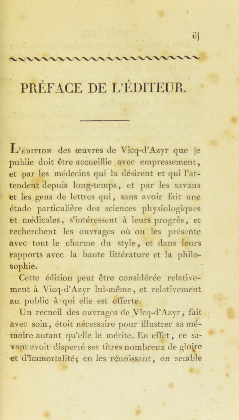 PRÉFACE DE E’ÉDITEÜR. Ij’iDiTiON des œuvres de Vîcq-d’Azyr que je publie doit être accueillie avec empressement, et par les médecins qui la désirent et qui l’at- tendent depuis long-temps, et par les savans et les gens de lettres qui, sans avoir l’ait une étude particulière des sciences physiologiques et médicales, s’intéressent i\ leurs j)rogrès, et recherchent les ouvrages où on les présente avec tout le .charme du style, et dans leurs rapports avec la haute littérature et la philo- sophie. Cette édition peut être considérée relative- ment à Vicq-d’Azyr lui-même, et relativement au public à qui elle est olFerte. Un recueil des ouvrages de Vicq-d’Azyr, fait avec soin, étoit nécessaire pour illustrer sa mé- moire autant qu’elle le mérite. En effet, ce sa- vant avoit dispersé ses titres nombreux de gloire et d’immortalitéç en les réunissant, on semble