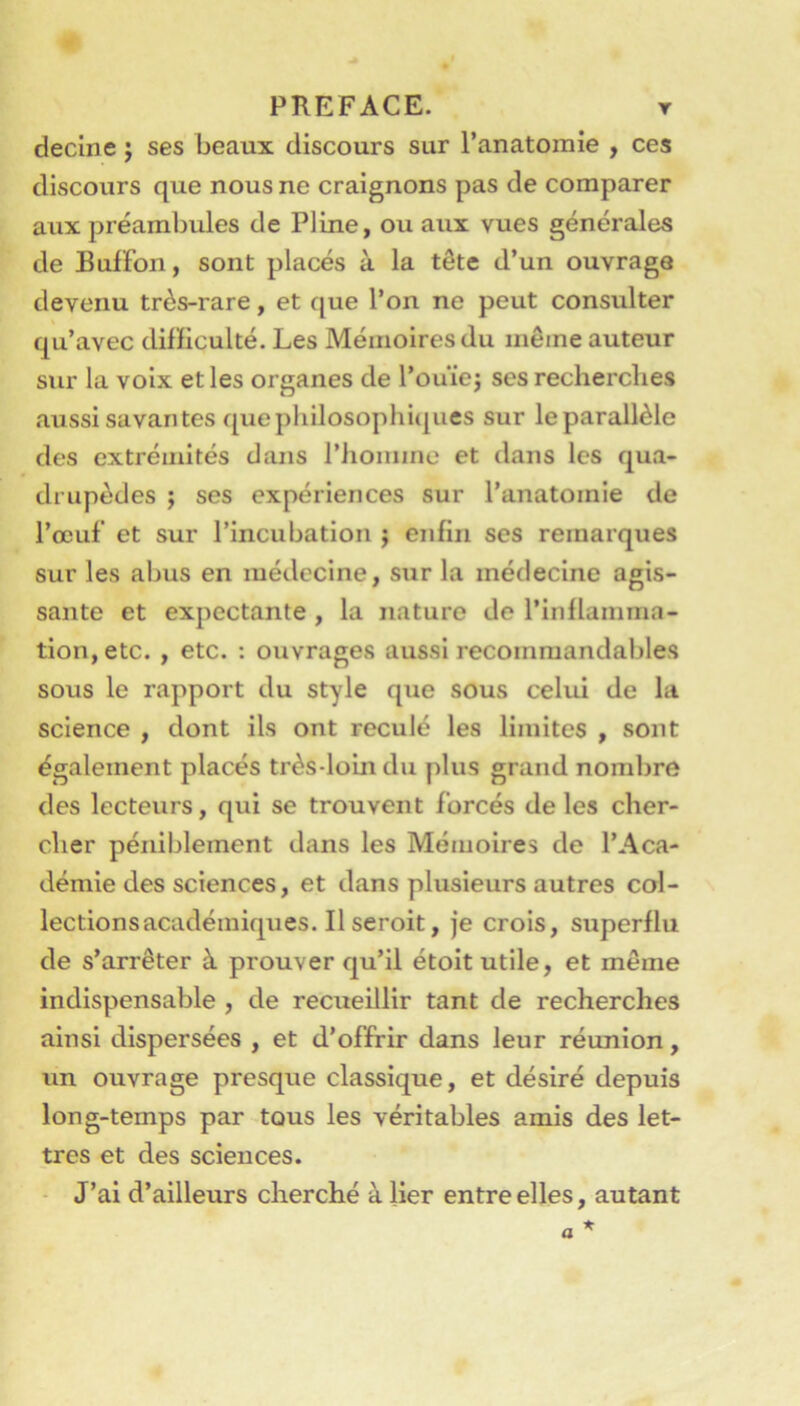 decine ; ses beaux discours sur l’anatomie , ces discours que nous ne craignons pas de comparer aux préambules de Pline, ou aux vues générales de Bufïbn, sont placés à la tête d’un ouvrage devenu très-rare, et que l’on ne peut consulter qu’avec difficulté. Les Mémoires du même auteur sur la voix et les organes de l’ouïej ses recherches aussi savantes quephilosophi(|ues sur leparallèle des extrémités dans l’homme et dans les qua- drupèdes ; ses expériences sur l’anatomie de l’œuf et sur l’incubation j enfin ses remarques sur les abus en médecine, sur la médecine agis- sante et expectante , la nature de l’inflamma- tion, etc. , etc. : ouvrages aussi recommandables sous le rapport du style que sous celui de la science , dont ils ont reculé les limites , sont également placés très-loin du plus grand nombre des lecteurs, qui se trouvent forcés de les cher- cher péniblement dans les Mémoires de l’Aca- démie des sciences, et dans plusieurs autres col- lections académiques. Il seroit, je crois, superflu de s’arrêter à prouver qu’il étoit utile, et même indispensable , de reciieillir tant de recherches ainsi dispersées , et d’offrir dans leur réunion, un ouvrage presque classique, et désiré depuis long-temps par tous les véritables amis des let- tres et des sciences. - J’ai d’ailleurs cherché à lier entre elles, autant