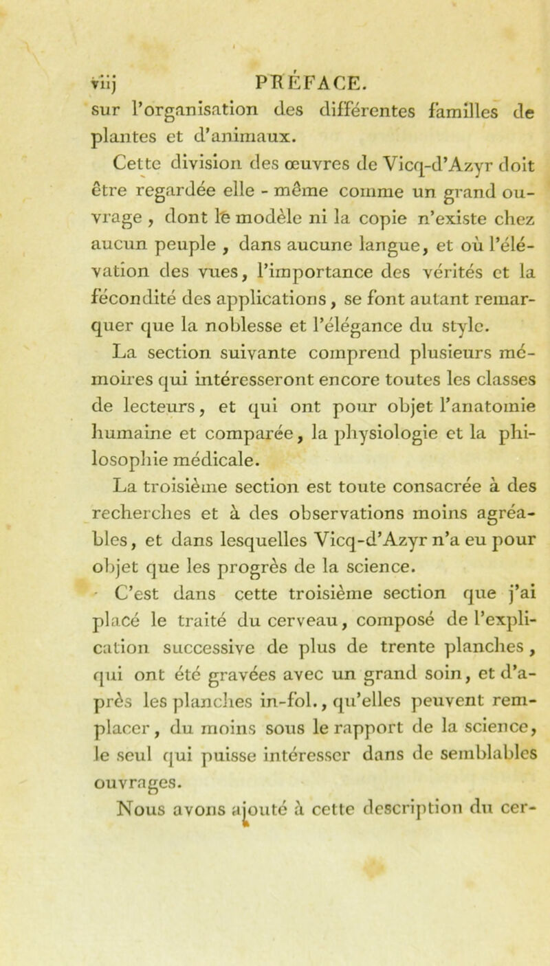 Tlij PRÉFACE. sur l’organisation des différentes familles de plantes et d’animaux. Cette division des œuvres de Vicq-d’Azyr doit être regardée elle - même comme un grand ou- vrage , dont \'e modèle ni la copie n’existe chez aucun peuple , dans aucune langue, et où l’élé- vation des vues, l’importance des vérités et la fécondité des applications, se font autant remar- quer que la noblesse et l’élégance du style. La section suivante comprend plusieurs mé- moires qui intéresseront encore toutes les classes de lecteurs, et qui ont pour objet l’anatomie humaine et comparée, la physiologie et la phi- losophie médicale. La troisième section est toute consacrée à des recherches et à des observations moins agréa- bles , et dans lesquelles Vicq-d’Azyr n’a eu pour ol)jet que les progrès de la science. C’est dans cette troisième section que j’ai placé le traité du cerveau, composé de l’expli- cation successive de plus de trente planches, qui ont été gravées avec un grand soin, et d’a- près les planclies in-fol., qu’elles peuvent rem- placer, du moins sous le rapport de la science, le seul qui puisse intéresser dans de semblables ouvrages. Nous avons ajouté à cette description du cer-