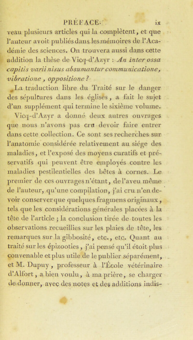 veau plusieurs articles qui la complètent, et que l’auteur avolt publiés dans les mémoires de l’Aca- démie des sciences. On trouvera aussi dans cette addition la thèse de Vicq-d’Azyr : An inter ossa capitls varii nisus absuniantuv comrnunicatione, vibratione , oppositione ? ^La traduction libre du Traité sur le danger des sépulcures dans les églisès , a lait le sujet d’un supplément qui termine le sixième volume. Vic(|-d’A/.yr a donné deux autres ouvrages que nous n’avons ])as cru devoir faire entrer dans cette collection. Ce sont ses recherches sur l’anatomie considérée relativement au siège des maladies, et l’exposé des moyens curatifs et pré- servatifs (jui ])euvent être employés contre les maladies pestilentielles des bêtes à cornes. Le premier de ces ouvrages n’étant, de l’aveu mémo de l’auteur, (ju’une compilation, j’ai cru n’en de- voir conserver que quelques fragmens originaux, tels que les considérations générales placées à la tête de l’article j la conclusion tirée de toutes les observations recueillies sur les plaies de tête, les remarques sur la gibbosité, etc., etc. Quant au traité sur les épizooties, j’ai pensé qu’il étoit jîlus convenable et plus utile de le publier séparément, . et M. Dupuy , professeur à l’Ecole vétérinaire d’Alfort, a bien voidu, à ma prière, se charger de donner, avec des notes et des additions indis-