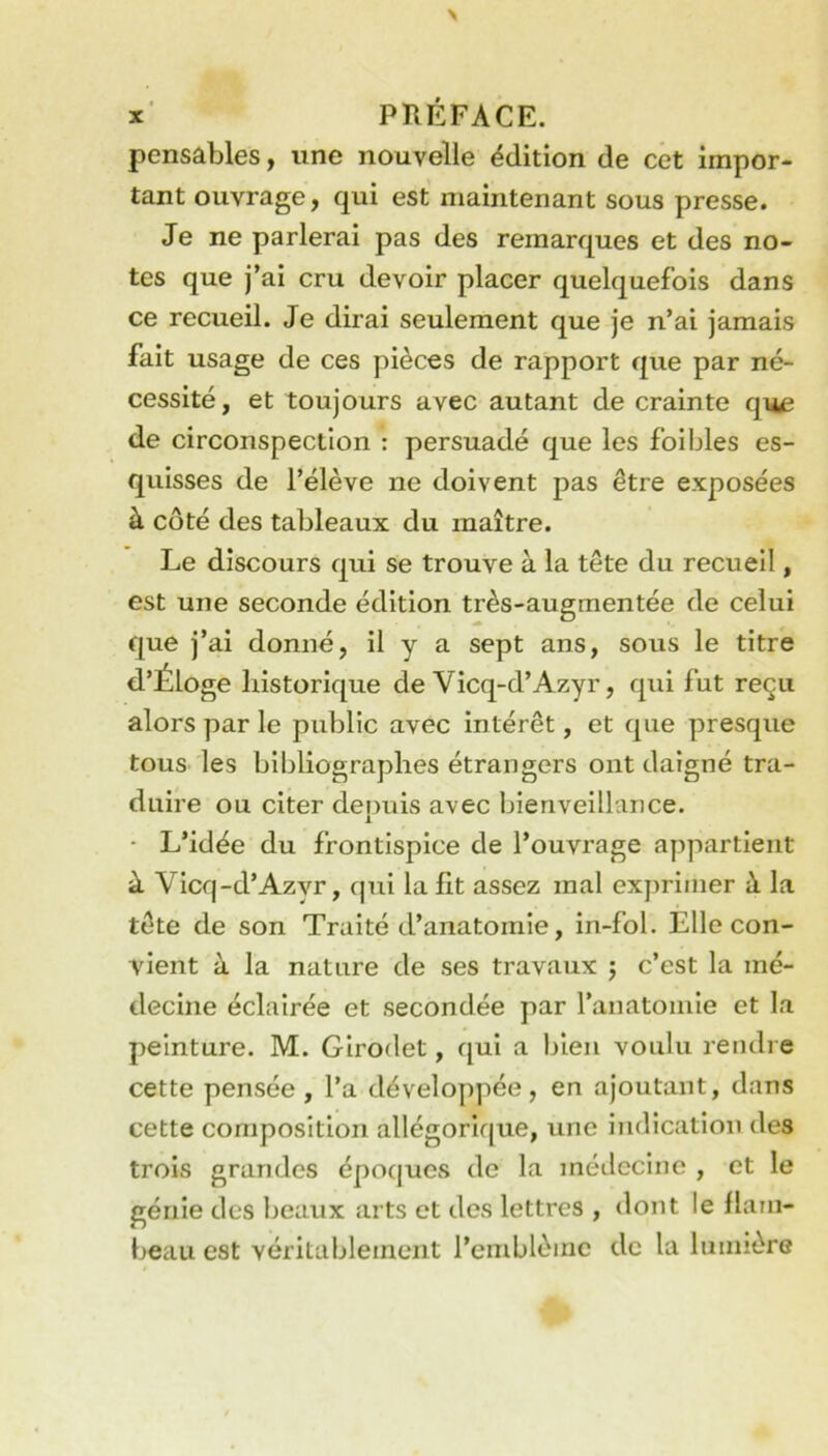 pensables, une nouvelle édition de cet impor- tant ouvrage, qui est maintenant sous presse. Je ne parlerai pas des remarques et des no- tes que j’ai cru devoir placer quelquefois dans ce recueil. Je dirai seulement que je n’ai jamais fait usage de ces pièces de rapport que par né- cessité, et toujours avec autant de crainte qn^j de circonspection : persuadé que les foibles es- quisses de l’élève ne doivent pas être exposées à côté des tableaux du maître. Le discours qui se trouve à la tête du recueil, est une seconde édition très-augmentée de celui que j’ai donné, il y a sept ans, sous le titre d’Éloge historique de Vicq-d’Azyr, qiii fut reçu alors par le public avec intérêt, et que presque tous les bibliographes étrangers ont daigné tra- duire ou citer denuis avec bienveillance. 1 ■ L’idée du frontispice de l’ouvrage appartient à Vicq-d’Azyr, qui la fit assez mal exprimer à la tête de son Traité d’anatomie, in-fol. Elle con- vient à la nature de ses travaux j c’est la mé- decine éclairée et secondée par l’anatomie et la peinture. M. Glrodet, qui a bien voulu rendre cette pensée , l’a développée, en ajoutant, dans cette composition allégorique, une indication des trois grandes époques de la médecine , et le génie des beaux arts et des lettres , dont le fiani- beau est véritablement l’emblème de la lumière