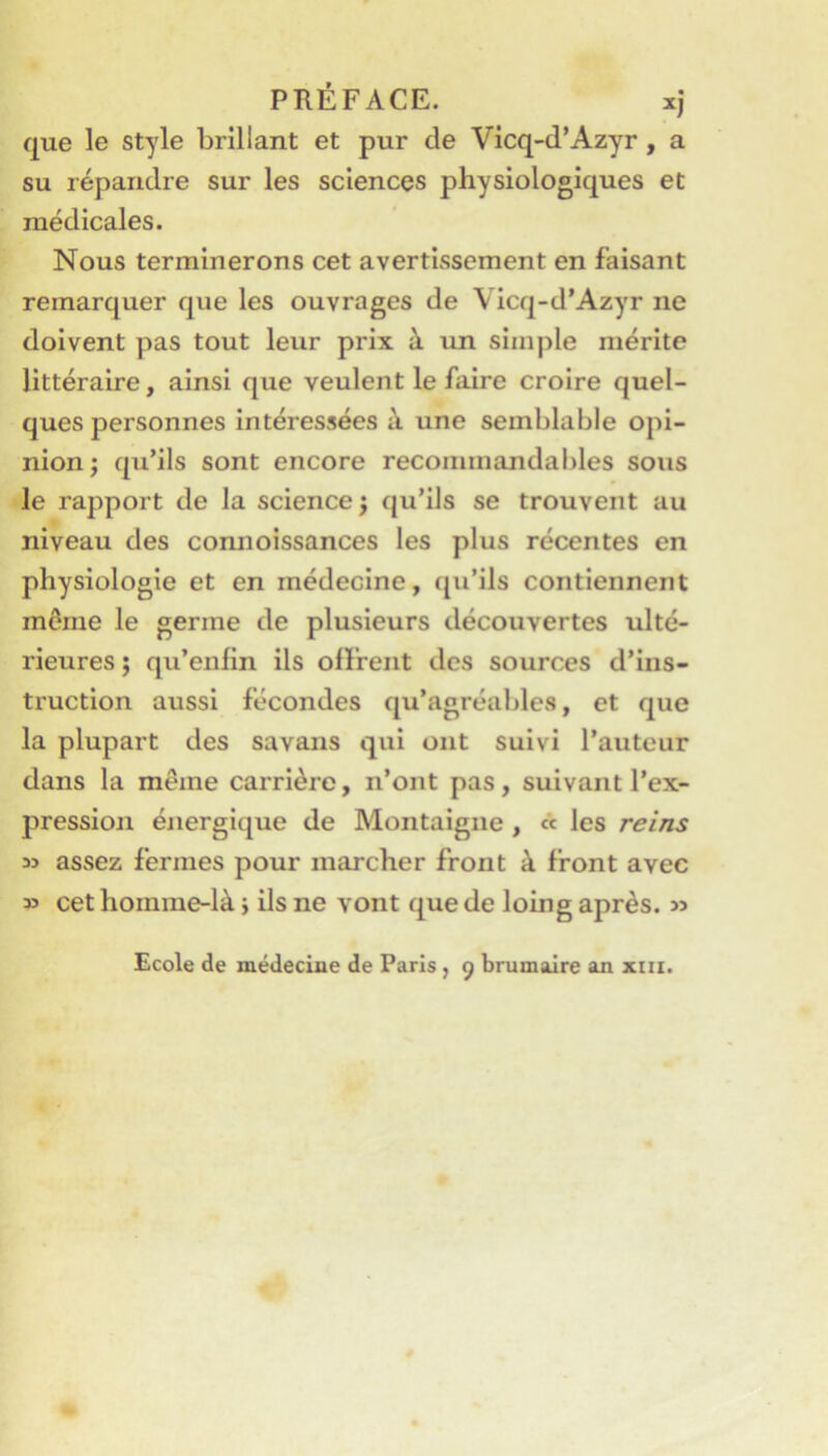 PRÉFACE. xj que le style brillant et pur de Vicq-d’Azyr, a su répandre sur les sciences physiologiques et médicales. Nous terminerons cet avertissement en faisant remarquer que les ouvrages de Vicq-d’Azyr ne doivent pas tout leur prix à un simple mérite littéraire, ainsi que veulent le faire croire quel- ques personnes intéressées à une semblable opi- nion; qu’ils sont encore recommandables sous le rapport de la science j qu’ils se trouvent au niveau des connoissances les plus récentes en physiologie et en médecine, qu’ils contiennent môme le germe de plusieurs découvertes ulté- rieures ; qu’enlin ils offrent des sources d’ins- truction aussi fécondes qu’agréables, et que la plupart des savans qui ont suivi l’auteur dans la même carrière, n’ont pas, suivant l’ex- pressioji énergique de Montaigne, « les reins » assez fermes pour marcher front à front avec » cet homme-là j ils ne vont que de loing après. » Ecole de médecine de Paris, 9 brumaire an xiii.