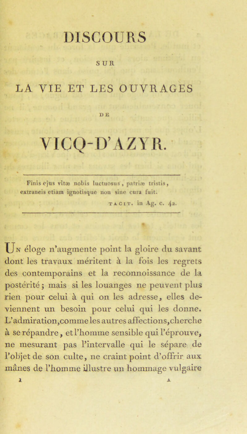 DISCOURS SUR LA VIE ET LES OUVRAGES D £ VICQ-D’AZYR. Finis ojus vitœ nobis luctuosus , pairiæ tristis, extraneis ctiam ignotisquc uuii sine cura fuit. T X c tT. in Ag. c. 4a. Un éloge n’augmente jioint la gloire du savant dont les travaux méritent à la fois les regrets des contemporains et la reconnoissance de la postérité j mais si les louanges ne peuvent plus rien pour celui à qui on les adresse, elles de- viennent un besoin pour celui qui les donne. L’admiratioiijCommeles autres aiï’ections,cherche à se répandre, et l’homme sensible qui l’éprouve, ne mesurant pas l’intervalle qui le sépare de l’objet de son culte, ne craint point d’offrir aux mânes de l’homme illustre un hommage vulgaire