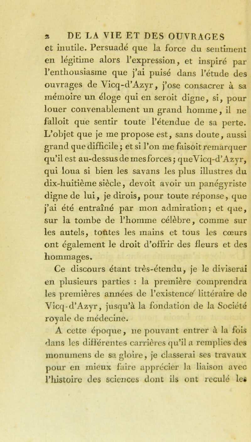 et inutile. Persuadé que la force du sentiment en légitime alors l’expression, et inspiré par l’enthousiasme que j’ai puisé dans l’étude des ouvrages de Vicq-d’Azyr, j’ose consacrer à sa mémoire un éloge qui en seroit digne, si, pour louer convenablement un grand homme, il ne falloit que sentir toute l’étendue de sa perte. L’objet que je me propose est, sans doute, aussi grand que difficile 5 et si l’on me faisoit remarquer qu’il est au-dessus de mes forces 5 queVicq-d’Azyr, qui loua si bien les savans les plus illustres du dix-huitième siècle, devoit avoir un panégyriste digne de lui, je dirois, pour toute réponse, que j’ai été entraîné par mon admirationj et que, sur la tombe de l’homme célèbre, comme sur les autels, toùtes les mains et tous les cœurs ont également le droit d’offrir des fleurs et des hommages. Ce discours étant très-étendu, je le diviserai en plusieurs parties : la première comprendra les premières années de l’existence^ littéraire de Vicq-d’Azyr, jusqu’à la fondation de la Société royale de médecine. A cette époque, ne pouvant entrer à la fois dans les differentes carrières cju’il a remplies des monumens de sa gloire, je classerai ses travaux pour en mieux faire aj)précler la liaison avec l’Iiistoirc des sciences dont ils ont reculé les