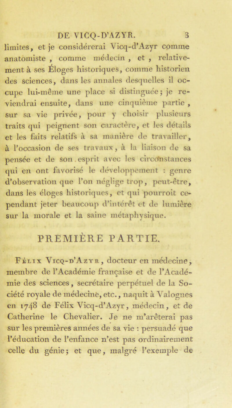 limites, et je considérerai Vicq-d’Azyr comme anatomiste , comme médecin , et , relative- ment à ses Éloges historiques, comme historien des sciences, dans les annales desquelles il oc- cupe lui-même une place si distinguée; je re- viendrai ensuite, dans une cinquième partie , sur sa vie privée, pour y choisir plusieurs traits qui peignent son caractère, et les détails et les faits relatifs à sa manière de travailler, à l’occasion de ses travaux, à la liaison de sa pensée et de son.esjirit avec les clrc(tnstances (pii en ont favorisé le développement : genre d’observation que l’on néglige trop, peut-être, dans les éloges historiques, et qui pourrolt co pendant jeter beaucoup d’intérêt et de lumière sur la morale et la saine métaphysique. PREMIÈRE PARTIE. Félix Vicq-d’Azyr, docteur en médecine, membre de l’Académie française et de l’Acadé- mie des sciences, secrétaire perpétuel de la So- ciété royale de médecine, etc., naquit à Valognes en 1748 de Félix Vicq-d’Azyr, médecin, et de Catherine le Chevalier. Je ne m’arêteral pas sur les premières années de sa vie : persuadé que l’éducation de l’enfance n’est pas ordinairement celle du génie; et que, malgré l’exemple de