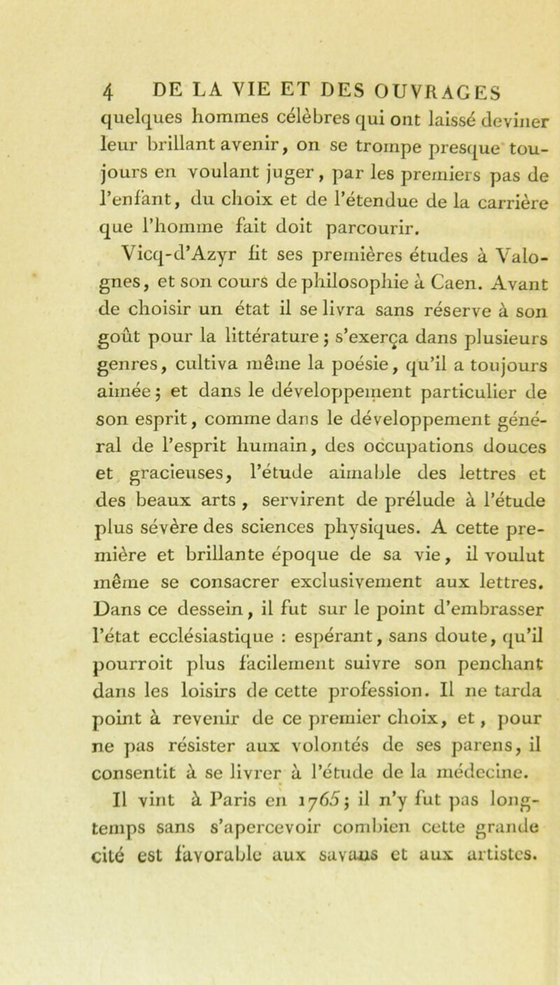 quelques hommes célèbres qui ont laissé deviner leur brillant avenir, on se trompe presque* tou- jours en voulant juger, par les premiers pas de l’enfant, du choix et de l’étendue de la carrière que l’homme fait doit parcourir. Vicq-d’Azyr fit ses preiriières études à Valo- gnes, et son cours de philosophie à Caen. Avant de choisir un état il se livra sans réserve à son goût pour la littérature j s’exerça dans plusieurs genres, cultiva même la poésie, qu’il a toujours aimée 5 et dans le développement particulier de son esprit, comme dans le développement géné- ral de l’esprit humain, des occupations douces et gracieuses, l’étude aimable des lettres et des beaux arts , servirent de prélude à l’étude plus sévère des sciences physiques. A cette pre- mière et brillante époque de sa vie, il voulut même se consacrer exclusivement aux lettres. Dans ce dessein, il fut sur le point d’embrasser l’état ecclésiastique : espérant, sans doute, qu’il pourroit plus facilement suivre son penchant dans les loisirs de cette profession. Il ne tarda point à revenir de ce premier choix, et, pour ne pas résister aux volontés de ses parens, il consentit à se livrer à l’étude de la médecine. Il vint à Paris en lyéd; il n’y fut pas lojig- temps sans s’apercevoir combien cette grande cité est favorable aux savans et aux artistes.