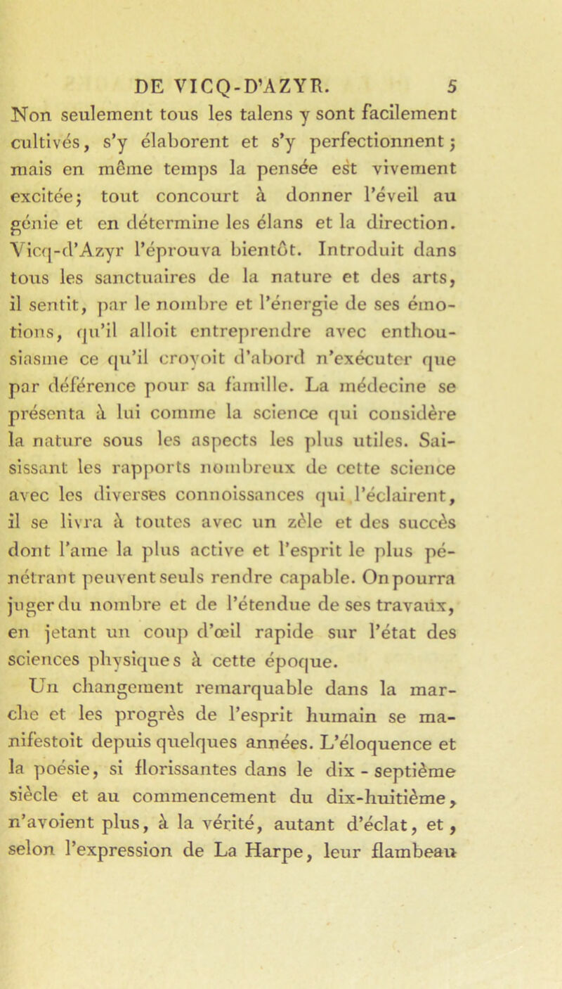 Non seulement tous les talens y sont facilement cultivés, s’y élaborent et s’y perfectionnent j mais en même temps la pensée e^ vivement excitée J tout concourt à donner l’éveil au génie et en détermine les élans et la direction. Vicq-d’Azyr l’éprouva bientôt. Introduit dans tous les sanctuaires de la nature et des arts, il sentit, par le nombre et l’énergie de ses émo- tions, qu’il alloit entreprendre avec enthou- siasme ce qu’il croyoit d’abord n’exécuter que par déférence pour sa famille. La médecine se présenta à lui comme la science qui considère la nature sous les aspects les plus utiles. Sai- sissant les rapports nombreux de cette science avec les diverses connoissances qui l’éclairent, il se livra à toutes avec un zèle et des succès dont l’ame la plus active et l’esprit le plus pé- nétrant peuvent seuls rendre capable. On pourra juger du nombre et de l’étendue de ses travaiix, en jetant un coup d’œil rapide sur l’état des sciences physiques à cette époque. Un changement remarquable dans la mar- che et les progrès de l’esprit humain se ma- nifestoit depuis quelques années. L’éloquence et la poésie, si florissantes dans le dix - septième siècle et au commencement du dix-huitième, n’avoient plus, à la vérité, autant d’éclat, et, selon l’expression de La Harpe, leur flambeai>
