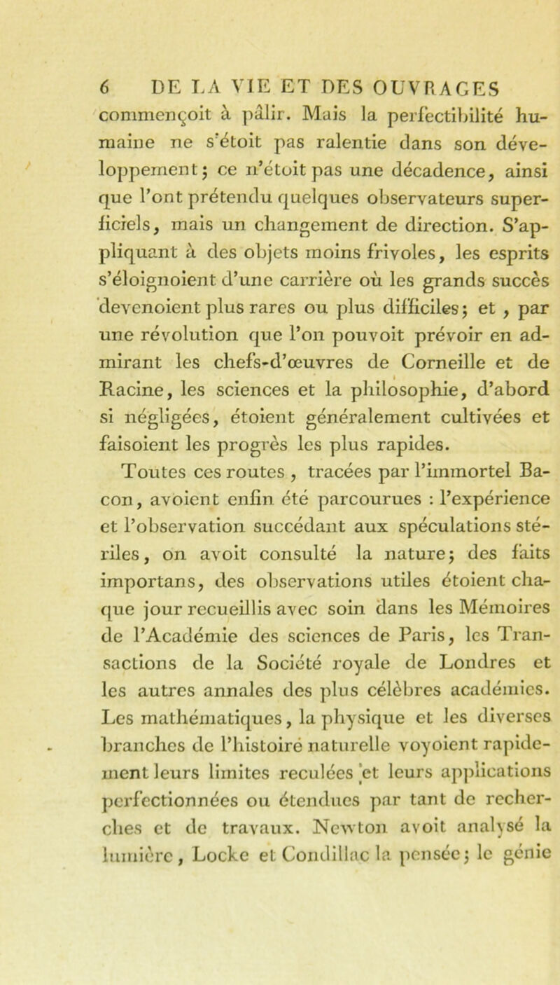 conmiençoit à pâlir. Mais la perfectibilité hu- maine ne s'étoit pas ralentie dans son déve- loppement; ce n’étoitpas une décadence, ainsi que l’ont prétendu quelques observateurs super- ficiels, mais un changement de direction. S’ap- pliquant à des objets moins frivoles, les esprits s’éloignoient d’une carrière où les grands succès ’devenoient plus rares ou plus difficiles ; et , par une révolution que l’on pouvoit prévoir en ad- mirant les chefs-d’œuvres de Corneille et de I Racine, les sciences et la philosophie, d’abord si négligées, étoient généralement cultivées et faisoient les progrès les plus rapides. Toutes ces routes , tracées par l’immortel Ba- con, avoient enfin été parcourues : l’expérience et l’observation succédant aux spéculations sté- riles , on avoit consulté la nature ; des faits importans, des observations utiles étoient cha- que jour recueillis avec soin dans les Mémoires de l’Académie des sciences de Paris, les Tran- sactions de la Société royale de Londres et les autres annales des plus célèbres académies. Les mathématiques, la physique et les diverses branches de l’histoiré naturelle voyoient rapide- ment leurs limites reculées et leurs applications perfectionnées ou étendues par tant de recher- ches et de travaux. Ne^vton avoit analysé la lumière, Locke et Coiidillac la pensée; le génie