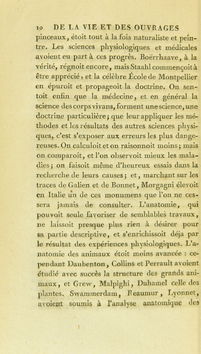 pinceaux, étoit tout à la fois naturaliste et pein- tre. Les sciences physiologiques et médicales avoient eu part à ces progrès. Boërrhaave, à la vérité, régnoit encore, maisStaahlcommençoità être apprécié, et la célèbre École de Montpellier en épuroit et propageoit la doctrine. On sen- toit enlin que la médecine, et en général la science des corps vivans, forment une science, une doctrine particulière ; que leur appliquer les mé- thodes et les résultats des autres sciences physi- ques, c’est s’exposer aux erreurs les plus dange- reuses. On calculoit et on raisonnoit moins j mais on comparoit, et l’on observoit mieux les mala- dies 'j on l’aisoit même d’heureux essais dans la recherche de leurs causes j et, marchant sur les traces de Galien et de Bonnet, Morgagni élevoit en Italie un de ces monumens que l’on ne ces- sera jamais de consulter. L’anatomie, qui pouvoit seule favoriser de semblables travaux, ne laissoit presque plus rien à désirer pour sa partie descriptive, et s’enrichissoit déjà par le résultat des expériences physiologiques. L’a- natomie des animaux étoit moins avancée : ce- pendant Daubenton, Collins et Perrault avoient étudié avec succès la structure des grailds ani- maux , et Grew, Malpighi, Duhamel celle des plantes. Swarainerdam, Beaumur, Lyonnet, avoient soumis à l’analyse anatomique des