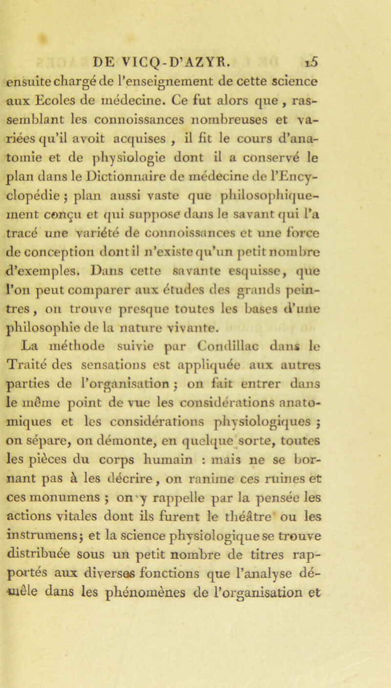 ensuite chargé de l’enseignement de cette science aux Ecoles de médecine. Ce fut alors que , ras- semblant les connoissances nombreuses et va- riées qu’il avoit acquises , il fit le cours d’ana- tomie et de physiologie dont il a conservé le plan dans le Dictionnaire de médecine de l’Ency- clopédie J plan aussi vaste que philosophique- ment conçu et qui suppose dans le savant qui l’a tracé une variété de connoissances et une force de conception dont il n’existe qu’un petit nombre d’exemples. Dans cette savante esquisse, que l’on peut comparer aux études des grands pein- tres , ou trouve presque toutes les bases d’une philosophie de la nature vivante. La méthode suivie pur Condillac dans le Traité des sensations est appliquée aux autres parties de l’organisation j on fait entrer dans le même point de vue les considérations anato- miques et les considérations physiologiques ; on sépare, on démonte, en quel([ue^sorte, toutes les pièces du corps humain : mais ne se bor- nant pas à les décrire, on ranime ces ruines et ces monumens j on'y rappelle par la pensée les actions vitales dont ils furent le théâtre’ ou les instrumensj et la science physiologique se trouve distribuée sous un petit nombre de titres rap- poités aux diversas fonctions que l’analyse dé- iuêle dans les phénomènes de l’organisation et