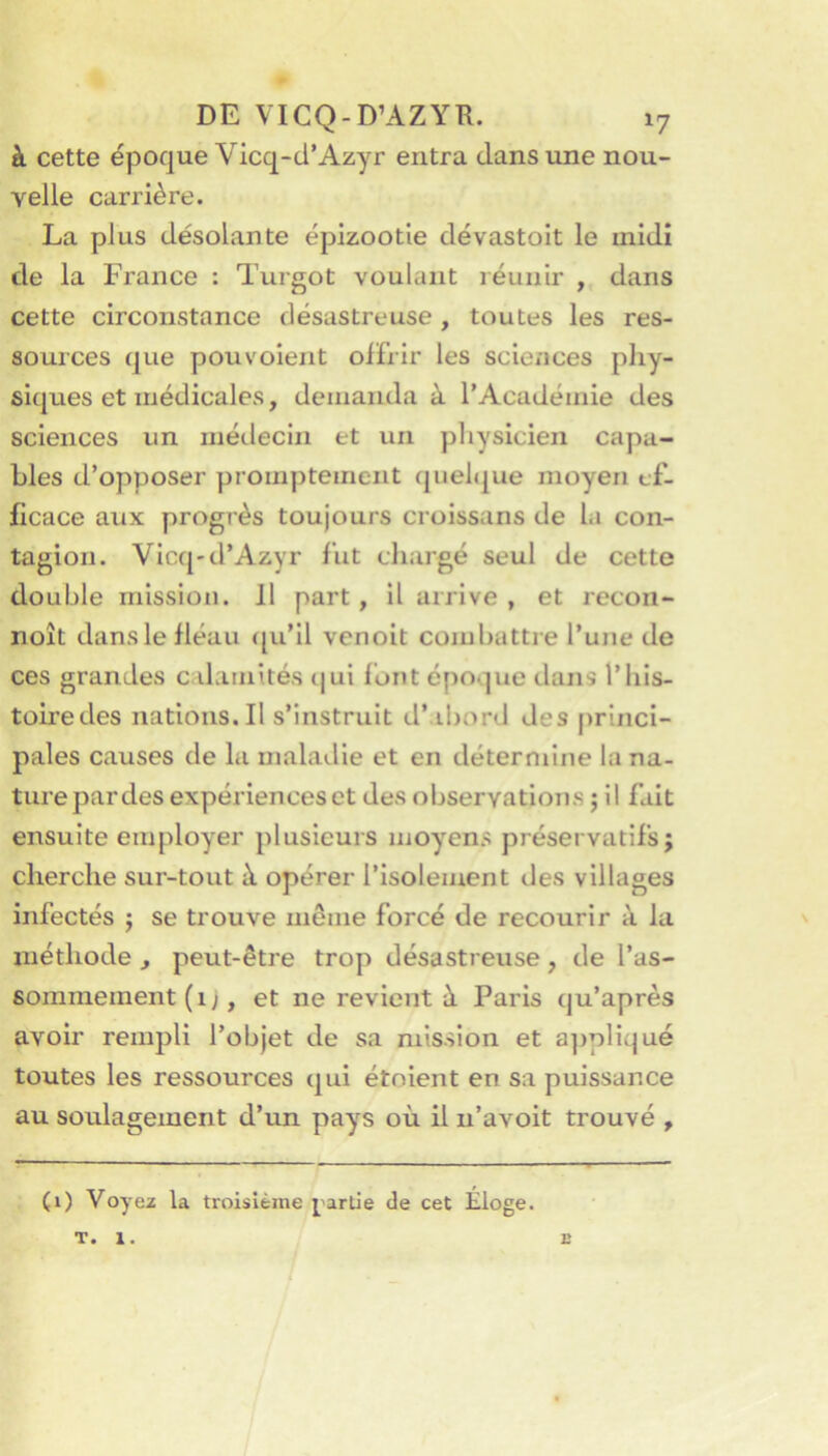 à cette époque Vicq-d’Azyr entra dans une nou- velle carrière. La plus désolante épizootie dévastoit le midi de la France : Turgot voulant réunir , dans cette circonstance désastreuse , toutes les res- sources que pouvoient offrir les sciciices phy- siques et médicales, demanda à l’Académie des sciences un méilecin et un physicien capa- bles d’opposer promptement quel(|ue moyen ef- ficace aux progrès toujours croissans de la con- tagion. Vicq-d’Azyr fut chargé seul de cette double mission. Il part , il arrive , et recon- noît dansle fléau <[u’il venoit combattre l’une de ces grandes c dainités (|ui font époque dans l’iiis- toiredes nations. Il s’instruit d’.ibord des princi- pales causes de la maladie et en détermine la na- ture par des expériences et des observations ; il fait ensuite employer plusieurs moyens préservatifs; cherche sur-tout à opérer l’isolement des villages infectés ; se trouve même forcé de recourir à la méthode , peut-être trop désastreuse, de l’as- sonimement (i;, et ne revient à Paris qu’après avoir rempli l’objet de sa mission et a])pliqué toutes les ressources qui étoient en sa puissance au soulagement d’un pays où il n’avoit trouvé , (1) Voyex la troisième j'artJe de cet Eloge. T. 1. c