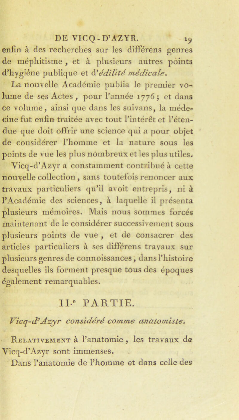 enfin à des recherches sur les différens genres de méphitisme , et à plusieurs autres points d’hygiène publique et ^édilité médicale. La nouvelle Académie publia le preuder vo- lume de ses Actes , pour l’année 1776; et dans ce volume, ainsi que dans les suivans, la méde- cine fut enfin traitée avec tout l’intérêt et l’éten- due (jue doit offrir une science (jui a pour objet de considérer l’homme et la nature sous les points de vue les plus nombreux et les plus utiles. Vlcq-d’Azyr a constamment contribué à cette nouvelle collection , sans toutefois renoncer aux travaux particuliers cju’ll avoit entrepris, ni à l’Académie des sciences, à laquelle il présenta plusieurs mémoires. Mais nous sommes forcés maintenant de le considérer successl\ement sous plusieurs points de vue , et de consacrer des ar ticles particuliers à ses différens travaux sur plusieurs genres de connoissances, dans l’histoire desquelles ils forment presque tous des époques également remarquables. II.*^ PARTIE. Vicq-d^Azyr considéré comme anatomiste. Relativement à l’anatomie, les travaux de Vicq-d’Azyr sont immenses. Dans l’anatomie de l’homme et dans celle des