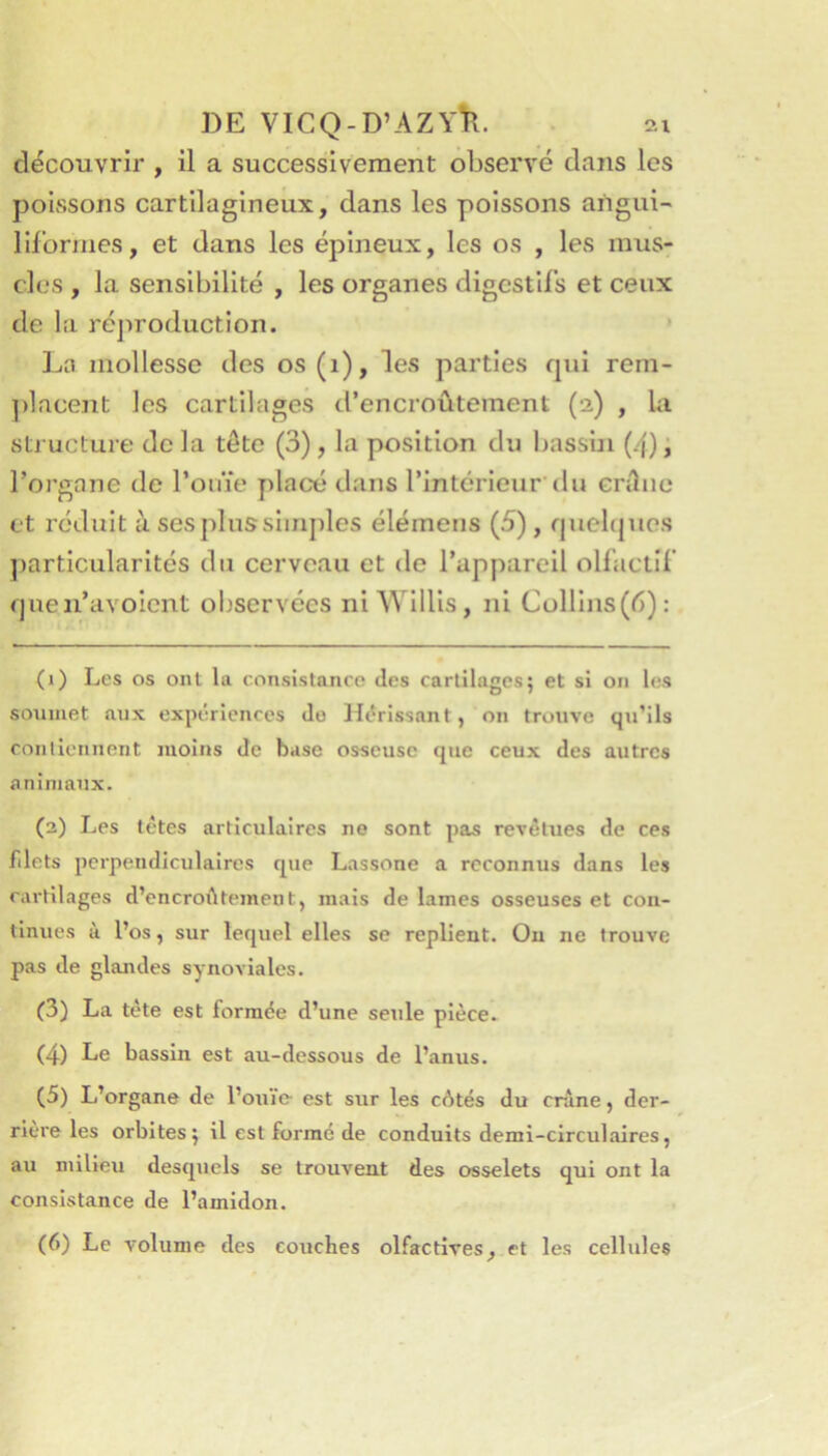 découvrir , il a successivement observé dans les poissons cartilagineux, dans les poissons angui- liformes, et dans les épineux, les os , les mus- cles , la sensibilité , les organes digestifs et ceux de la réj^roduction. * La mollesse des os(i), les parties qui rem- ])lacent les cartilages d’encroûtement (2) , la sti ucture de la tête (3), la position du bassbi (4) i l’organe de l’oiae placé dans l’intérieur'du cnluo et réduit à ses plus simples élémeiis (5), quebjuos ])artlcularités du cerveau et de l’appareil olfactif quen’avoient observées niWlllis, ni Cülllns(é): (1) Les os ont la consistance dos cartilages5 et si on les soumet aux expériences do Hérissant, on trouve qu’ils contiennent moins de base osseuse que ceux des autres animaux. (2) Les têtes articulaires ne sont pas revêtues de ces filets perpendiculaires que Lassone a reconnus dans les cartilages d’encroi^tement, mais de lames osseuses et con- tinues à l’os, sur lequel elles se replient. Ou ne trouve pas de glajides synoviales. (3) La tète est formée d’une seule pièce. (4) Le bassin est au-dessous de l’anus. (5) L’organe de l’oui'e est sur les côtés du crâne, der- rière les orbites5 il est formé de conduits demi-circulaires, au milieu desquels se trouvent des osselets qui ont la consistance de l’amidon. (6) Le volume des couches olfactives, et les cellules