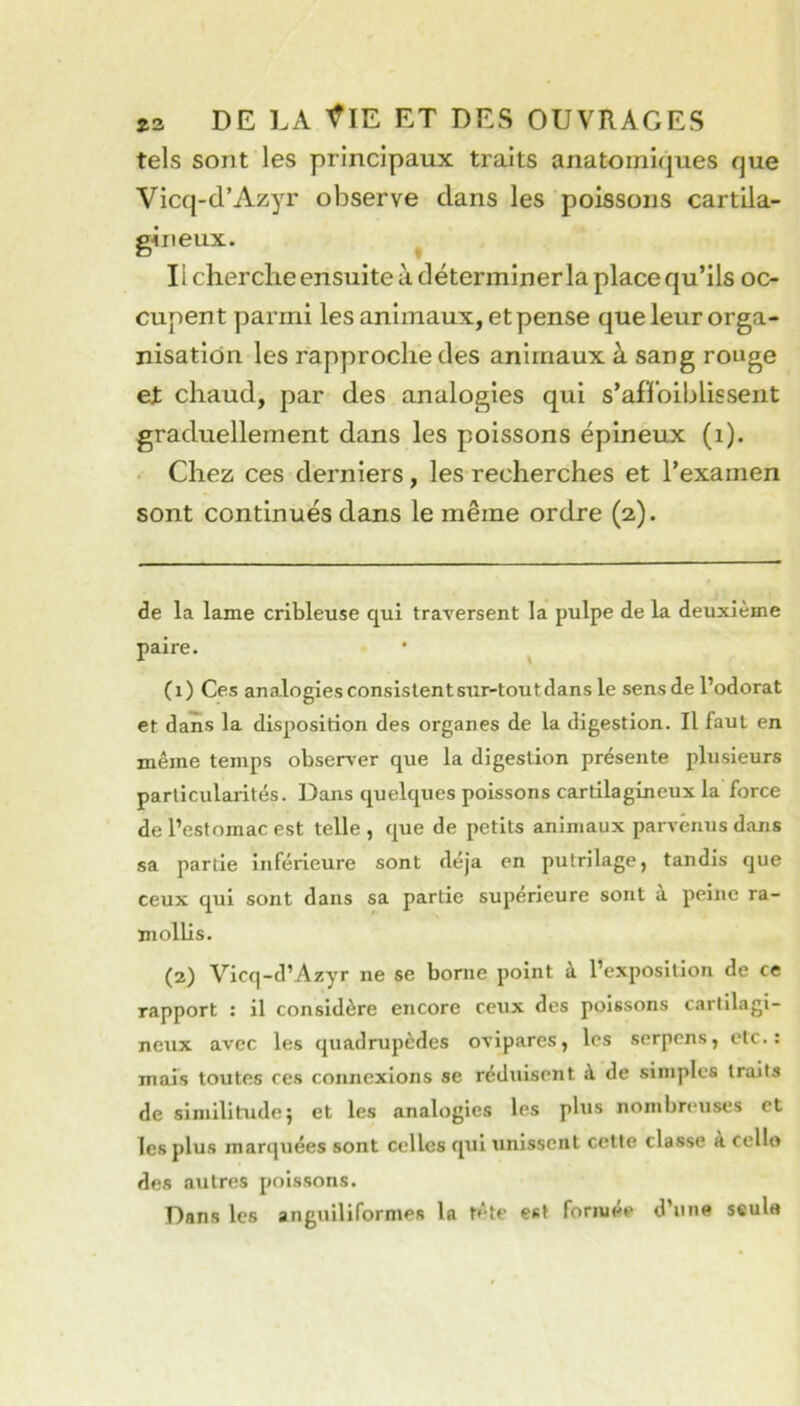 tels sont les principaux traits anatomiques que Vicq-d’Azyr observe dans les poissons cartila- gineux. ^ Il cherche ensuite à déterminer la place qu’ils oc- cupent parmi les animaux, et pense que leur orga- nisation les rapproche des animaux à sang rouge et chaud, par des analogies qui s’af’l’oiblissent graduellement dans les poissons épineux (i). Chez ces derniers, les recherches et l’examen sont continués dans le même ordre (2). de la lame cribleuse qui traversent la pulpe de la deuxième paire. • ^ (1) Ces analogies consislentsur-toutdans le sens de l’odorat et dans la disposition des organes de la digestion. Il faut en même temps observer que la digestion présente plusieurs particularités. Dans quelques poissons cartilagineux la force de l’estomac est telle , que de petits animaux parvenus dans sa partie inférieure sont déjà en putrilage, tandis que ceux qui sont dans sa partie supérieure sont à peine ra- mollis. (2) Vicq-d’Azyr ne se borne point à l’exposition de ce rapport : il considère encore ceux des poissons cartilagi- neux avec les quadrupèdes ovipares, les sorpcns, etc.: mais toutes ces connexions se réduisent à de simples traits de similitude} et les analogies les plus nombreuses et les plus marquées sont celles qui unissent cette classe a cello des autres poissons. Dans les anguiliformes la tête est formée d’une seule