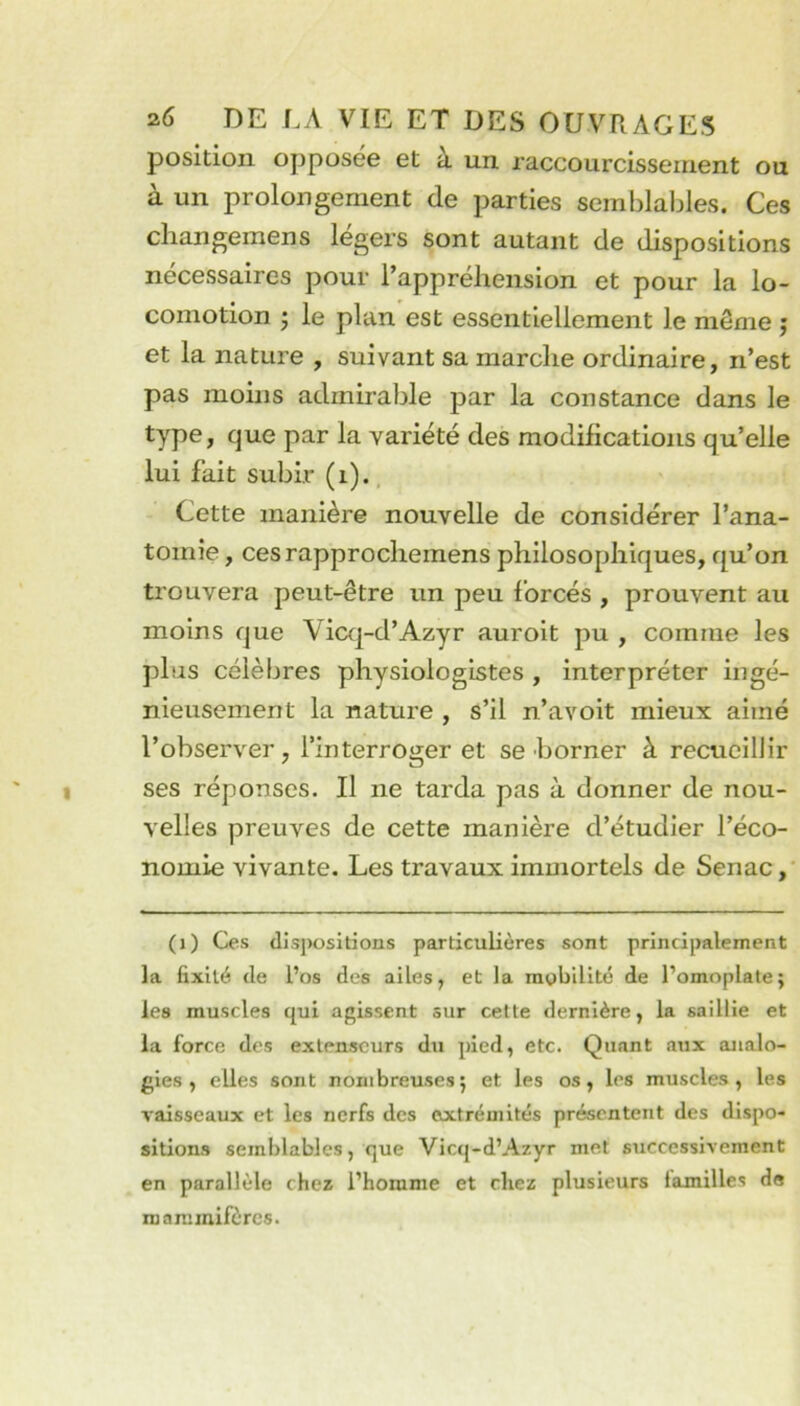 position opposée et à un raccourcissement ou à un prolongement de parties semblables. Ces changemens légers sont autant de dispositions nécessaires pour l’appréhension et pour la lo- comotion 'j le plan est essentiellement le même ; et la nature , suivant sa marche ordinaire, n’est pas moins admirable par la constance dans le type, que par la variété des modifications qu’elle lui fait subir (i)., Cette manière nouvelle de considérer l’ana- tomie , cesrapprocheraens philosophiques, qu’on trouvera peut-être un peu forcés , prouvent au moins que Vicq-d’Azyr auroit pu , comme les plus célèbres physiologistes , interpréter ingé- nieusement la nature , s’il n’avoit mieux aimé l’observer, l’interroger et se borner à recueillir ses réponses. Il ne tarda pas à donner de nou- velles preuves de cette manière d’étudier l’éco- nomie vivante. Les travaux immortels de Senac,' (i) Ces dispositions particulières sont principalement la fixité de l’os des ailes, et la mobilité de l’omoplate; les muscles qui agissent sur cette dernière, la saillie et la force des extenseurs du pied, etc. Quant aux analo- gies , elles sont nombreuses; et les os, les muscles, les Taisscaux et les nerfs des extrémités présentent des dispo- sitions semblables, que Vicq-d’Azyr met successivement en parallèle chez l’homme et chez plusieurs familles de mammifères.