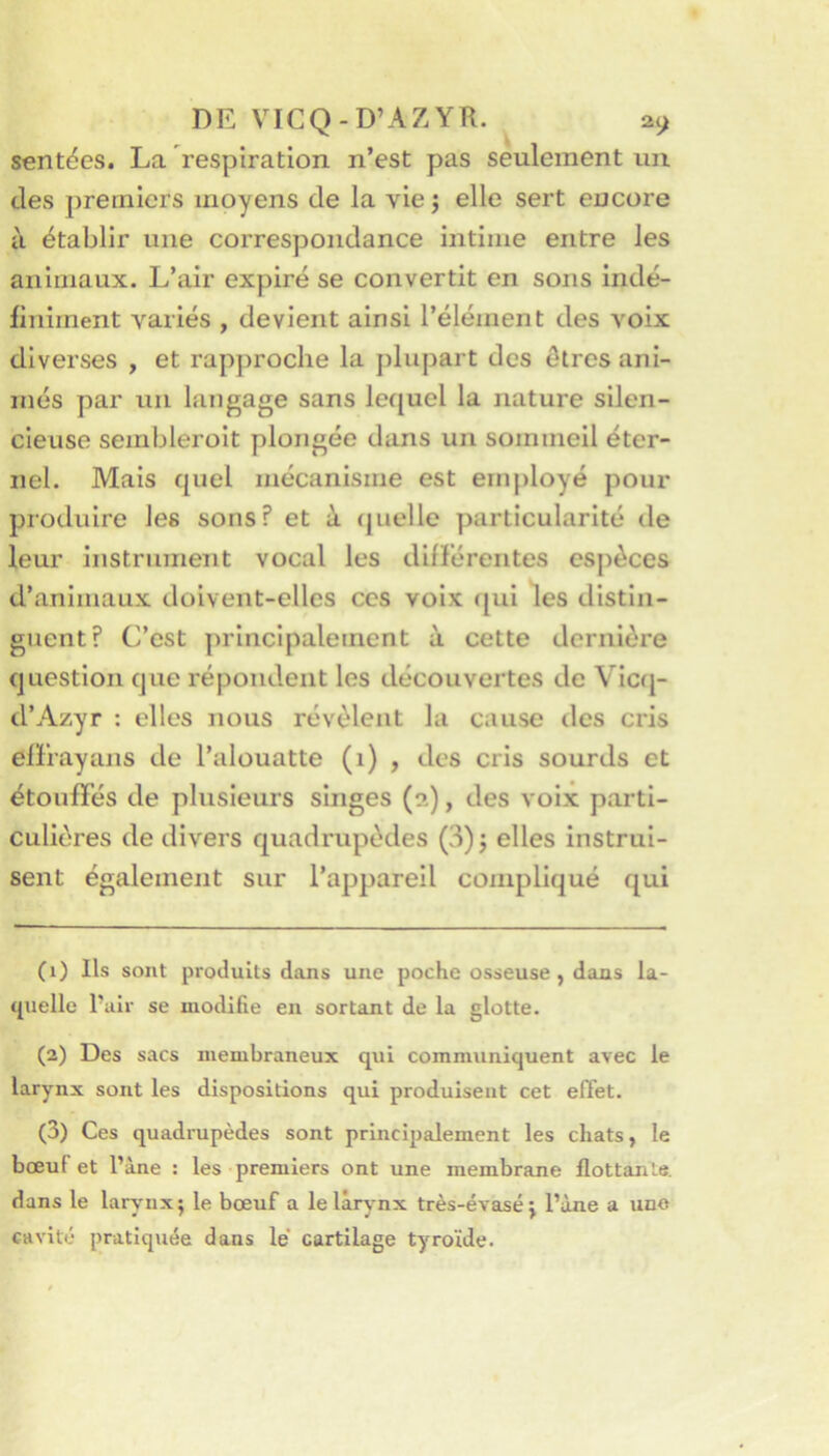 senties. La respiration n’est pas seulement un des premiers moyens de la vie ; elle sert encore il établir une correspondance intime entre les animaux. L’air expiré se convertit en sons indé- finiment variés , devient ainsi l’élément des voix diverses , et rapproche la plupart des ôtres ani- més par un langage sans lequel la nature silen- cieuse sembleroit plongée dans un sommeil éter- nel. Mais quel mécanisme est emjiloyé pour produire les sons? et à (juelle particularité de leur instrument vocal les difïérentes espèces d’animaux doivent-elles ces voix (jui les distin- guent? C’est principalement à cette dernière question que répondent les découvertes de Vicq- d’Azyr : elles nous révèlent la cause îles cris efïrayans de l’alouatte (i) , des cris sourds et étouffés de plusieurs singes (a), des voix parti- culières de divers quadrupèdes (3) j elles instrui- sent également sur l’appareil compliqué qui (1) Ils sont produits dans une poche osseuse, dans la- quelle Pair se modifie en sortant de la glotte. (2) Des sacs membraneux qui communiquent avec le larynx sont les dispositions qui produisent cet effet. (3) Ces quadrupèdes sont principalement les chats, le bœut et l’àne : les premiers ont une membrane flottante, dans le larv'iix; le bœuf a lelârvnx très-évasé: l’àne a une cavité pratiquée dans le cartilage tyroïde.