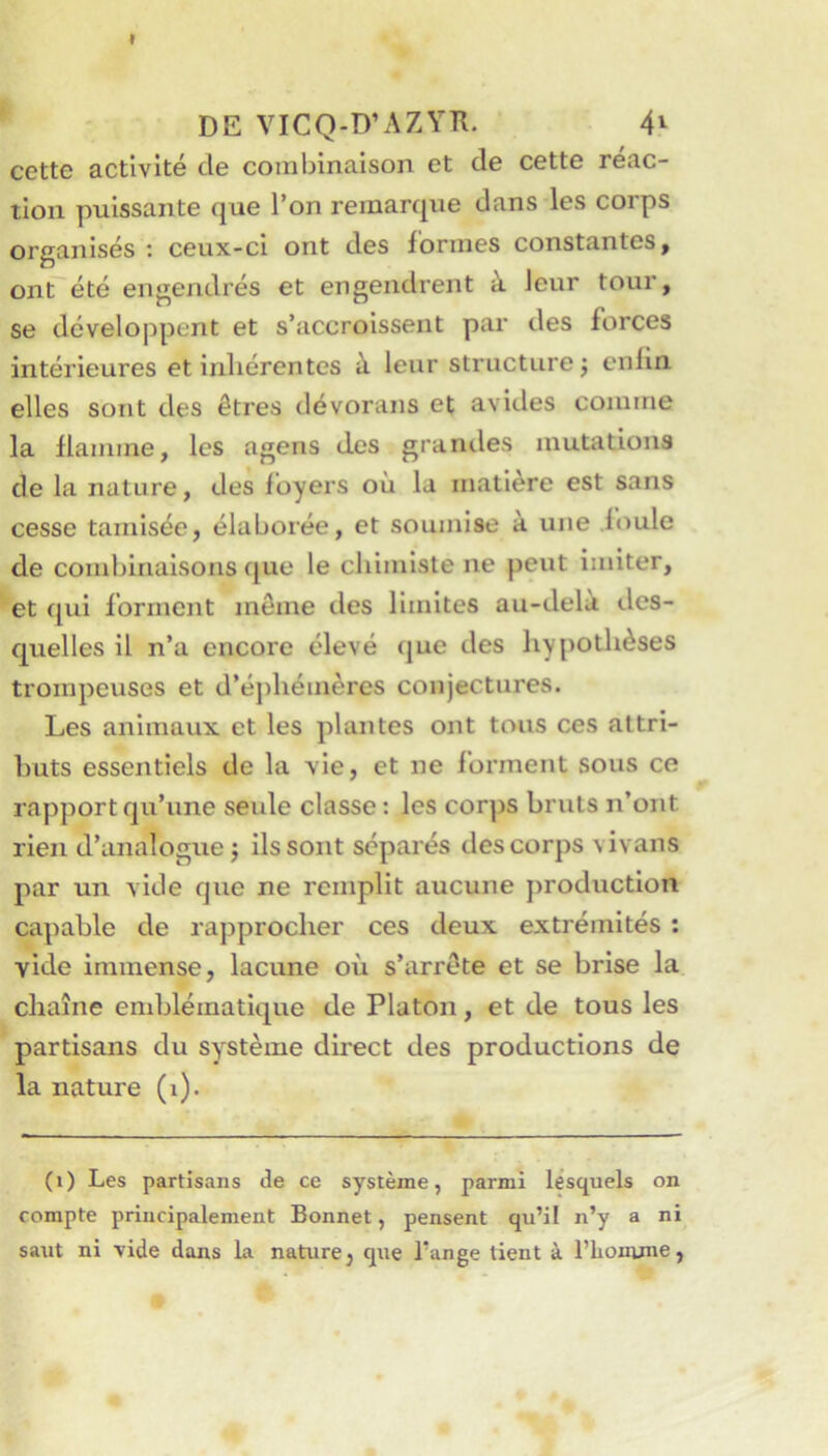 y DE VICQ-D’AZYR. 4^ cette activité de combinaison et de cette réac- tion puissante que l’on remarque dans les corps organisés ; ceux-ci ont des formes constantes ^ ont été engendrés et engendrent à leur tour, se développent et s’accroissent par des forces intérieures et inliérentes à leur structure j cnlin. elles sont des êtres dévorans et avides comme la flamme, les ageris des graniles mutations de la nature, des foyers où la matière est sans cesse tamisée, élaborée, et soumise à une .foule de combinaisons f[ue le chimiste ne peut imiter, et f[ui forment même des limites au-delà des- quelles il n’a encore élevé que des hypothèses trompeuses et d’éphémères conjectures. Les animaux et les plantes ont tous ces attri- buts essentiels de la vie, et ne forment sous ce rapport qu’une seide classe : les corps bruts n’ont rien d’analogue ; ils sont séparés des corps vivans par un vide que ne remplit aucune production capable de rapprocher ces deux extrémités : vide immense, lacune où s’arrête et se brise la chaîne emblématique de Platon, et de tous les partisans du système direct des productions de la nature (i). (i) Les partisans de ce système, parmi lesquels on compte principalement Bonnet, pensent qu’il n’y a ni saut ni vide dans la nature, que l’ange tient à l’homme,