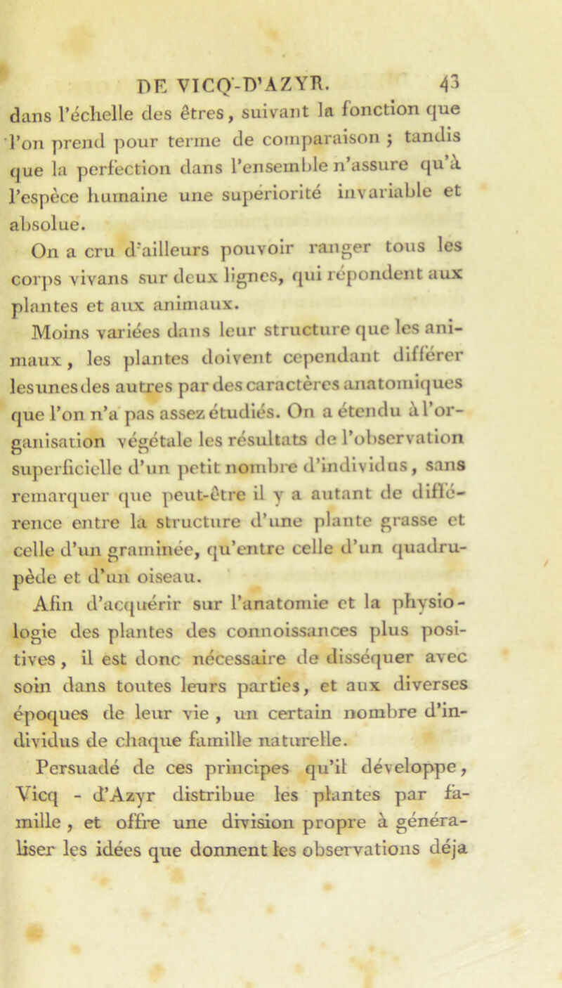 I DE VTCQ-D’AZYÏÏ. 43 dans l’échelle des êtres, suivant la fonction que l’on prend pour terme de comparaison j tandis que la perfection dans l’ensemble n’assure qu’à l’espèce humaine une supériorité invariable et absolue. On a cru d’ailleurs pouvoir ranger tous les corps vivans sur deux lignes, qui répondent aux plantes et aux animaux. Moins variées dans leur structure que les ani- maux , les plantes doivent cependant différer lesunesdes autres par des caractères anatomiques que l’on n’àpas assez étudiés. On a étendu à l’or- ganisation végétale les résultats de l’observation superlicielle d’un petit nombre d’individus, sans remarquer ([ue peut-être il y a autant de diffé- rence entre la structure d’une plante grasse et celle d’un graminée, qu’entre celle d’un quadru- pède et d’un oiseau. Afin d’acquérir sur l’anatomie et la physio- logie des plantes des connoissances plus posi- tives , il est donc nécessaire de disséquer avec soin dans toutes leurs parties, et aux diverses époques de leur vie , un certain nombre d’in- dividus de chaque famille naturelle. Persuadé de ces principes qu’il développe, Vicq - d’Azyr distribue les plantés par fa- mille , et offre une division propre à généra- liser les idées que donnent les observations déjà