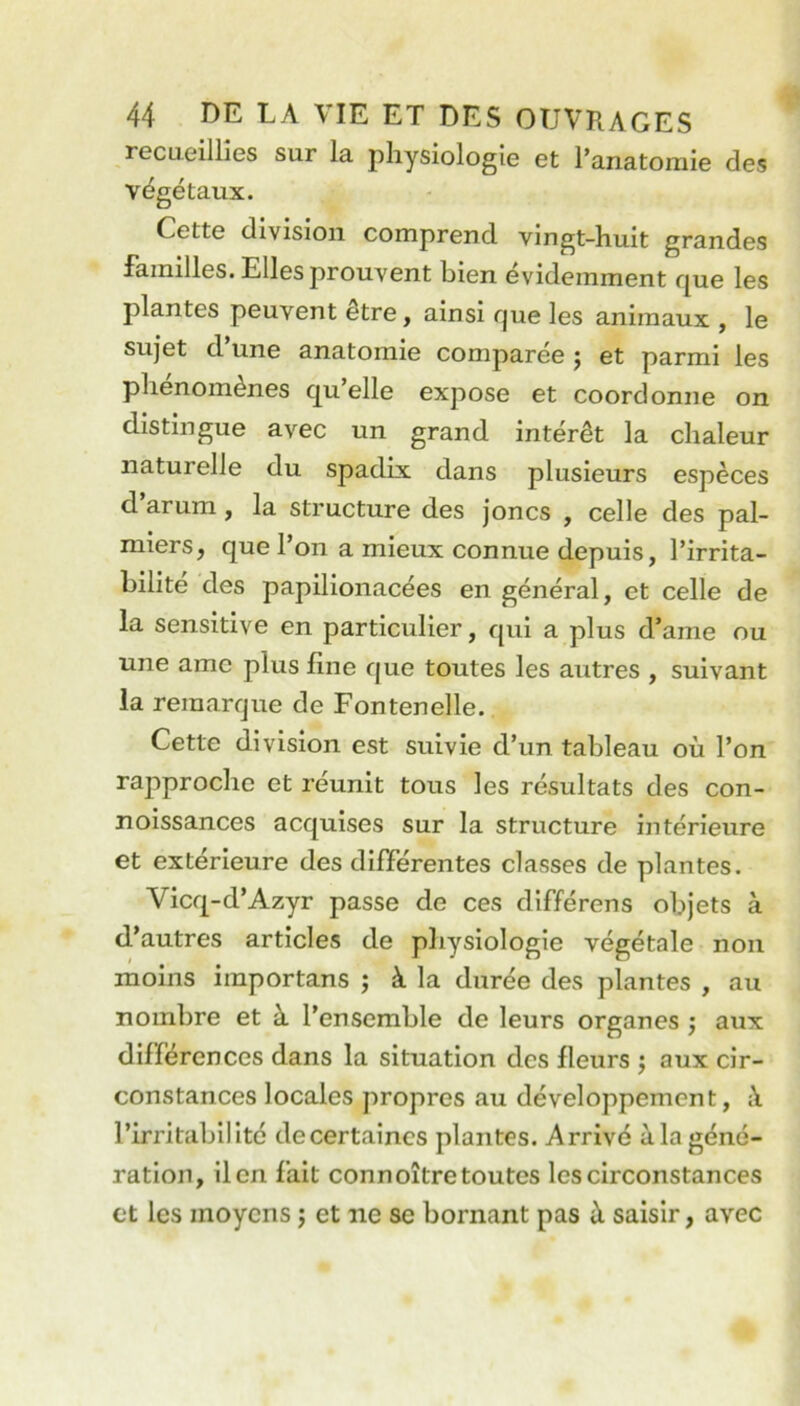 recueillies sur la physiologie et l’anatomie des Cette division comprend vingt-huit grandes familles. Elles prouvent bien évidemment fj^ue les plantes peuvent être, ainsi que les animaux , le sujet d’une anatomie comparée j et parmi les phénomènes qu’elle expose et coordonne on distingue avec un grand intérêt la chaleur naturelle du spadix dans plusieurs espèces d’arum, la structure des joncs , celle des pal- miers, que l’on a mieux connue depuis, l’irrita- bilité des paplllonacées en général, et celle de la sensitive en particulier, qui a plus d’ame ou une amc plus fine que toutes les autres , suivant la remarque de Fontenelle. Cette division est suivie d’un tableau où l’on rapproche et réunit tous les résultats des con- noissances acquises sur la structure intérieure et extérieure des différentes classes de plantes. Vicq-d’Azyr passe de ces différens objets à d’autres articles de pliysiologie végétale non moins importans ; à la durée des plantes , au nombre et à l’ensemble de leurs organes ; aux différences dans la situation des fleurs j aux cir- constances locales propres au développement, à l’irritabilité decertaincs plantes. Arrivé àlagéné- ration, lien fait connoîtretoutes les circonstances et les moyens j et ne se bornant pas à saisir, avec