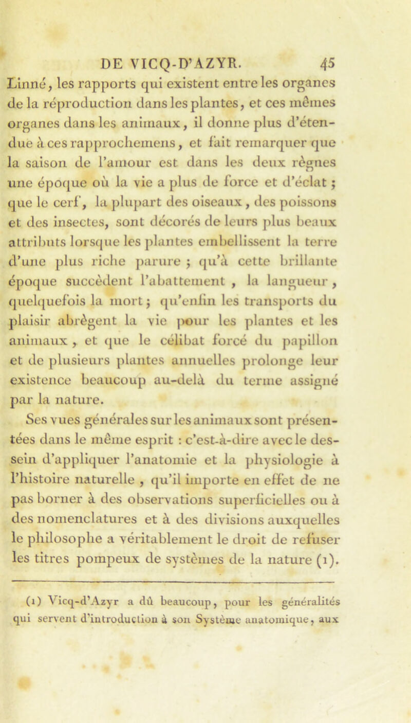 Linné, les rapports qui existent entre les organes de la reproduction dans les plantes, et ces mômes organes dans les animaux, il donne plus d’éten- due à ces ra])procliemens, et fait remarquer que la saison de l’amour est dans les deux règnes une époque où la vie a plus de force et d’éclat ; que le cerf, la plupart des oiseaux, des poissons et des insectes, sont décorés de leurs plus beaux altrüjuts lorsque les plantes embellissent la terre d’une plus riche parure ; qu’à cette brillante époque succèdent l’abattement , la langueur, quel([uefois la mort; qu’enlin les transports du plaisir abrègent la vie |)«ur les plantes et les animaux , et (|ue le célibat forcé du papillon et de plusieurs plantes annuelles prolonge leur existence beaucoup au-delà du terme assigné par la nature. Ses vues générales sur les animaux sont présen- tées dans le même esprit : c’est-à-dire avec le des- sein d’appliquer l’anatomie et la physiologie à l’histoire naturelle , qu’il importe en effet de ne pas borner à des observations superhcielles ou à des nomenclatures et à des divisions auxquelles le philosophe a véritablement le droit de refuser les titres pompeux de systèmes de la nature (i). (i) Vicq-d’Azyr a dù beaucoup, pour les généralités qui servent d’introduction à son Systèaje anatomique, aux