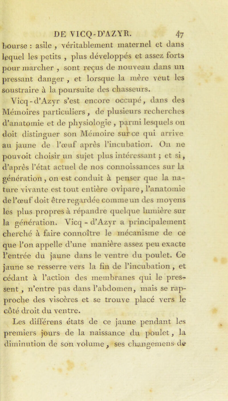 bourse : asile , véritablement maternel et dans lequel les petits , plus développés et assez forts pour marcher , sont reçus de nouveau dans un pressant danger , et lorsque la mère veut les soustraire à la poursuite des chasseurs. Vicq-d’Azyr s’est encore occupé, dans des Mémoires particuliers , de plusieurs recherches d’anatomie et de physiologie , parmi lesquels ou doit distinguer son Mémoire sut ce qui arrive au jaune de l’œuf après l’incubation. Ou ne pouvoit choisir un sujet plus intéressant j et si, d’après l’état actuel de nos connolssances sur la génération , on est conduit à penser que la na- ture vivante est tout entière ovipare, l’anatomie de l’œuf doit être regai'dée comme un des moyens les plus propres à répandre (juelque lumière sur la génération. Vicq - d’Azyr a principalement cherché à faire connoître le mécanisme de ce que l’on appelle d’une manière assez peu exacte l’entrée du jaune dans le ventre du poulet. Ce jaune se resserre vers la lin de l’incubation, et cédant à l’action des membranes qui le pres- sent , n’entre pas dans l’abdomen, mais se rap- proche des viscères et se trouve placé vers le côté droit du ventre. Les dilférens états de ce jaune pendant les premiers jours de la naissance du poulet, la diminution de son volume ^ ses changement de