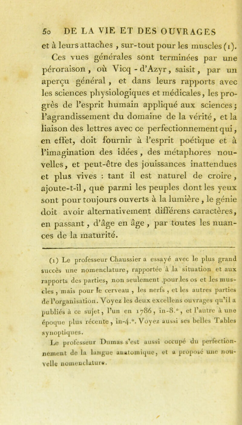 et à leurs attaches , sur-tout pour les muscles (i). Ces vues générales sont terminées par une péroraison , où Vicq - d’Azyr , saisit, par un aperçu général , et dans leurs rapports avec les sciences physiologiques et médicales, les pro- grès de l’esprit humain appliqué aux sciences j l’agrandissement du domaine de la vérité, et la liaison des lettres avec ce perfectionnement qui, en effet, doit fournir à l’esprit poétique et à l’imagination des idées , des métaphores nou- velles, et peut-être des jouissances inattendues et plus vives : tant il est naturel de croire, ajoute-t-il, que parmi les peuples dont les yeux sont pour toujours ouverts à la lumière , le génie doit avoir alternativement différens caractères, en passant, d’âge en âge , par toutes les nuan- ces de la maturité. (i) Le professeur Chaussier a essayé avec le plus grand succès une nomenclature, rapportée à la situation et aux rapports des parties, non seulement .pour les os et les mus- cles , mais pour le cerveau , les nerfs , et les autres parties de l’organisation. Voyez les deux excellens ouvrages qu’il a publiés à ce sujet, l’un en 1786, in-8.“, et l’autre à une époque plus récente, in-4-“. Voyez aussi ses belles Tables synoptiques. Le professeur Dumas s’est aussi occupé du perfection- nement de la langue anatomique, et a proposé une nou- velle nomenclalura.