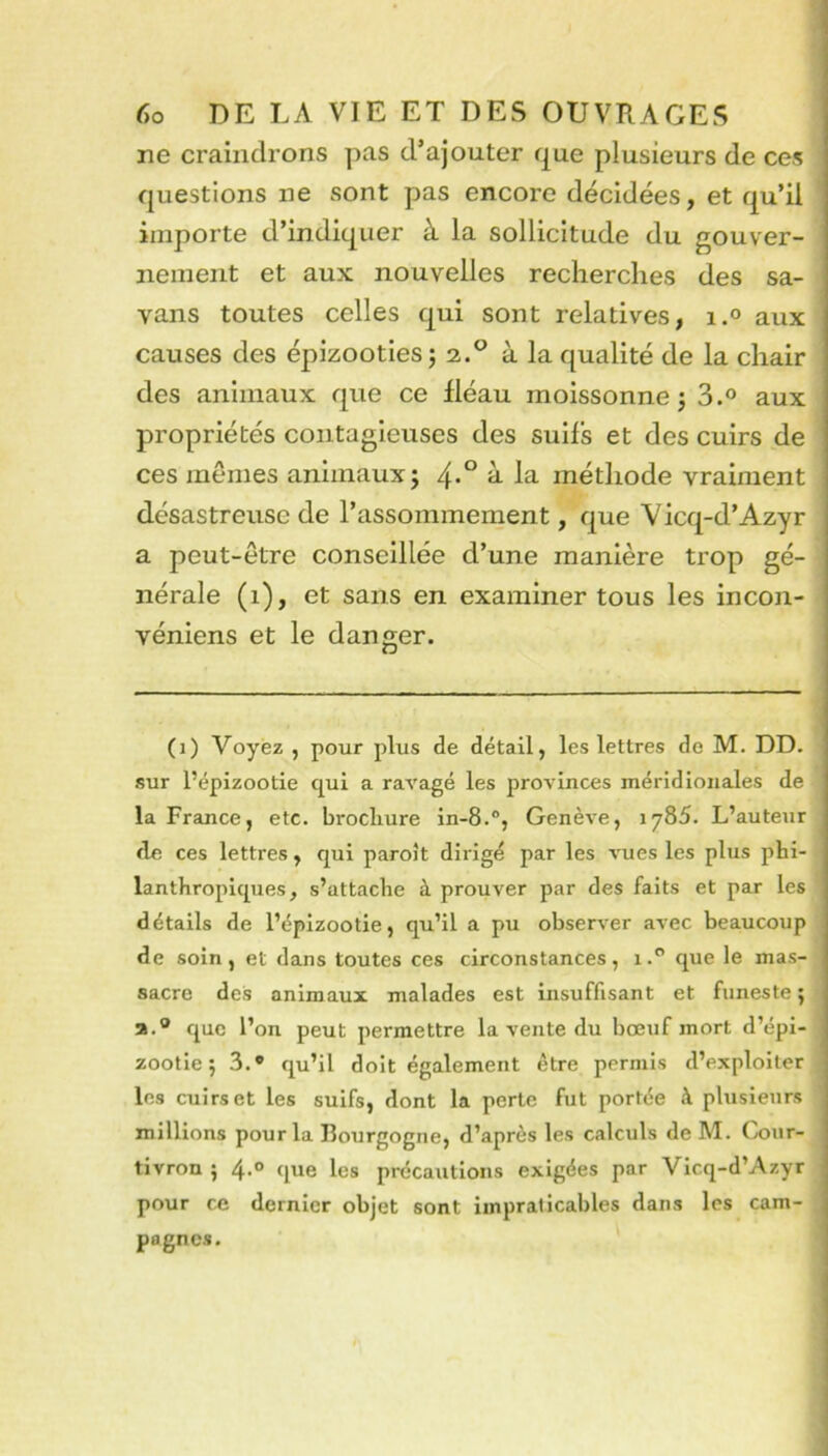 ne craindrons pas d’ajouter que plusieurs de ces questions ne sont pas encore décidées, et qu’ii importe d’indiquer à la sollicitude du gouver- nement et aux nouvelles recherches des sa- vans toutes celles qui sont relatives, i.° aux causes des épizooties j 2.^ à la qualité de la chair des animaux que ce fléau moissonne j 3.° aux propriétés contagieuses des suifs et des cuirs de ces mêmes animaux; ^ méthode vraiment désastreuse de l’assommement, que Vicq-d’Azyr a peut-être conseillée d’une manière trop gé- nérale (1), et sans en examiner tous les incon- véniens et le danger. (1) Voyez , pour plus de détail, les lettres de M. DD. sur l’épizootie qui a ravagé les provinces méridionales de la France, etc. brochure in-8.“, Genève, 1785. L’auteur de ces lettres, qui paroît dirigé par les vues les plus phi- lanthropiques, s’attache à prouver par des faits et par les détails de l’épizootie, qu’il a pu observer avec beaucoup de soin , et dans toutes ces circonstances , 1que le mas- sacre des animaux malades est insuffisant et funeste ; a.® cjuc l’on peut permettre la vente du bœuf mort d’épi- zootie; 3.® qu’il doit également être permis d’exploiter les cuirs et les suifs, dont la perte fut portée à plusieurs millions pour la Bourgogne, d’après les calculs de M. Gjiir- tivron ; 4.0 que les précautions exigées par Vicq-d’Azyr pour ce dernier objet sont impraticables dans les cam- pagnes.