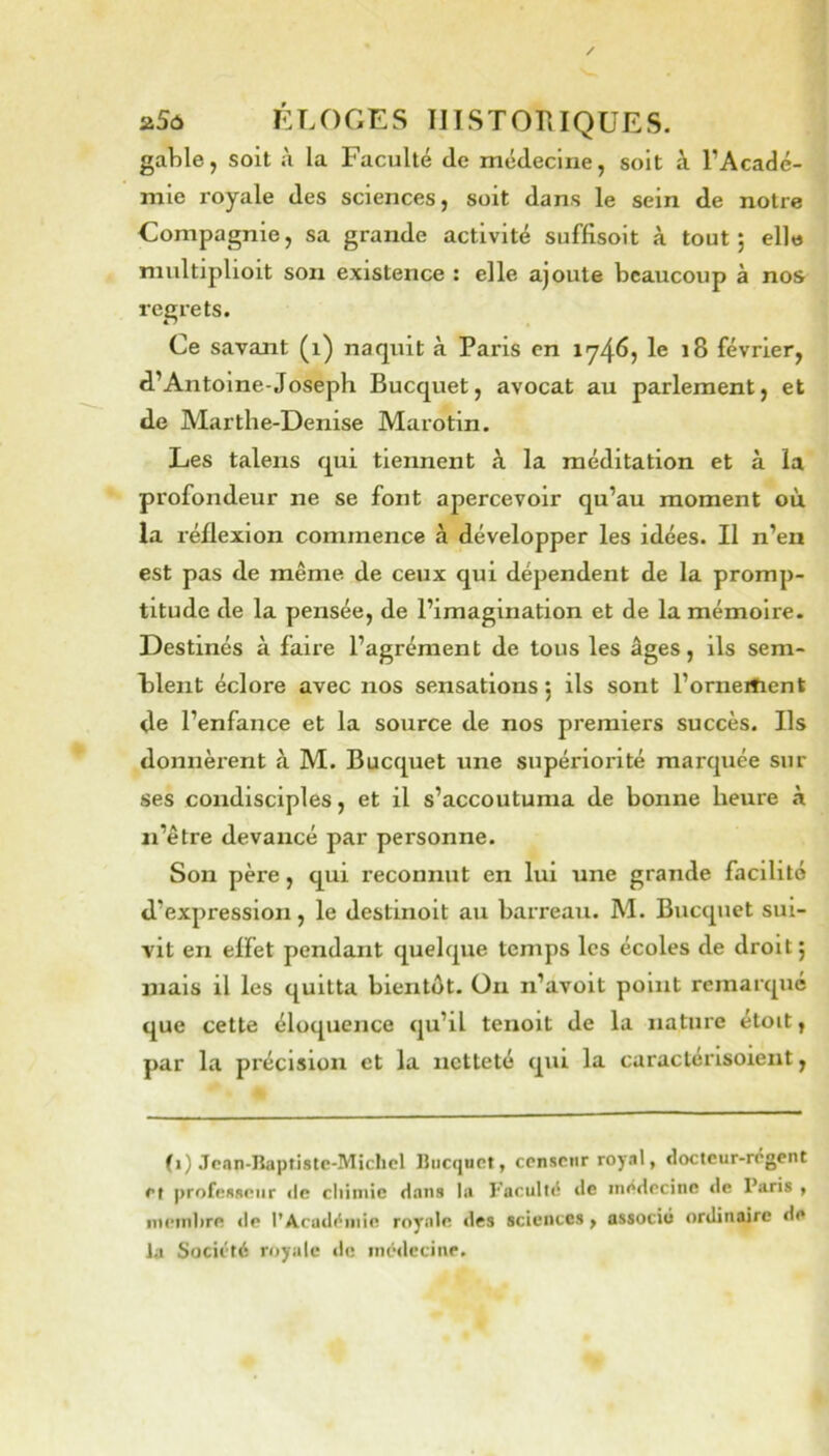 gable, soit à la Faculté de médecine, soit à l’Acadé- mie royale des sciences, soit dans le sein de notre Compagnie, sa grande activité suffisoit à tout; elle multiplloit son existence : elle ajoute beaucoup à nos regrets. Ce savant (i) naquit à Paris en 1746, le 18 février, d’Antoine-Joseph Bucquet, avocat au parlement, et de Marthe-Denise Marotin. Les talens qui tiennent à la méditation et à la profondeur ne se font apercevoir qu’au moment où, la réflexion commence à développer les idées. Il n’en est pas de même de ceux qui dépendent de la promp- titude de la pensée, de l’imagination et de la mémoire. Destinés à faire l’agrément de tous les âges, ils sem- blent éclore avec nos sensations; ils sont l’orneitient de l’enfance et la source de nos premiers succès. Ils donnèrent à M. Bucquet une supériorité marquée sur ses condisciples, et il s’accoutuma de bonne heure à ai’être devancé par personne. Son père, qui reconnut en lui une grande facilité d’expression, le destinoit au barreau. M. Bucquet sui- vit en effet pendant quelque temps les écoles de droit; mais il les quitta bientôt, üii n’avoit point remarqué que cette éloquence qu’il tenoit de la nature étoit, par la précision et la netteté qui la caractérisoient, (1) Jcan-Baptistc-Michcl Ilucquct, censeur royal, cloctcur-régcnt et |)rofcsseiir <le chimie dans la l’acullé de inedecine de Paris , nti'inhre »le l’Acadi^iiiie royale des sciences, associé ordinaire de la Société royale de inédccinr.