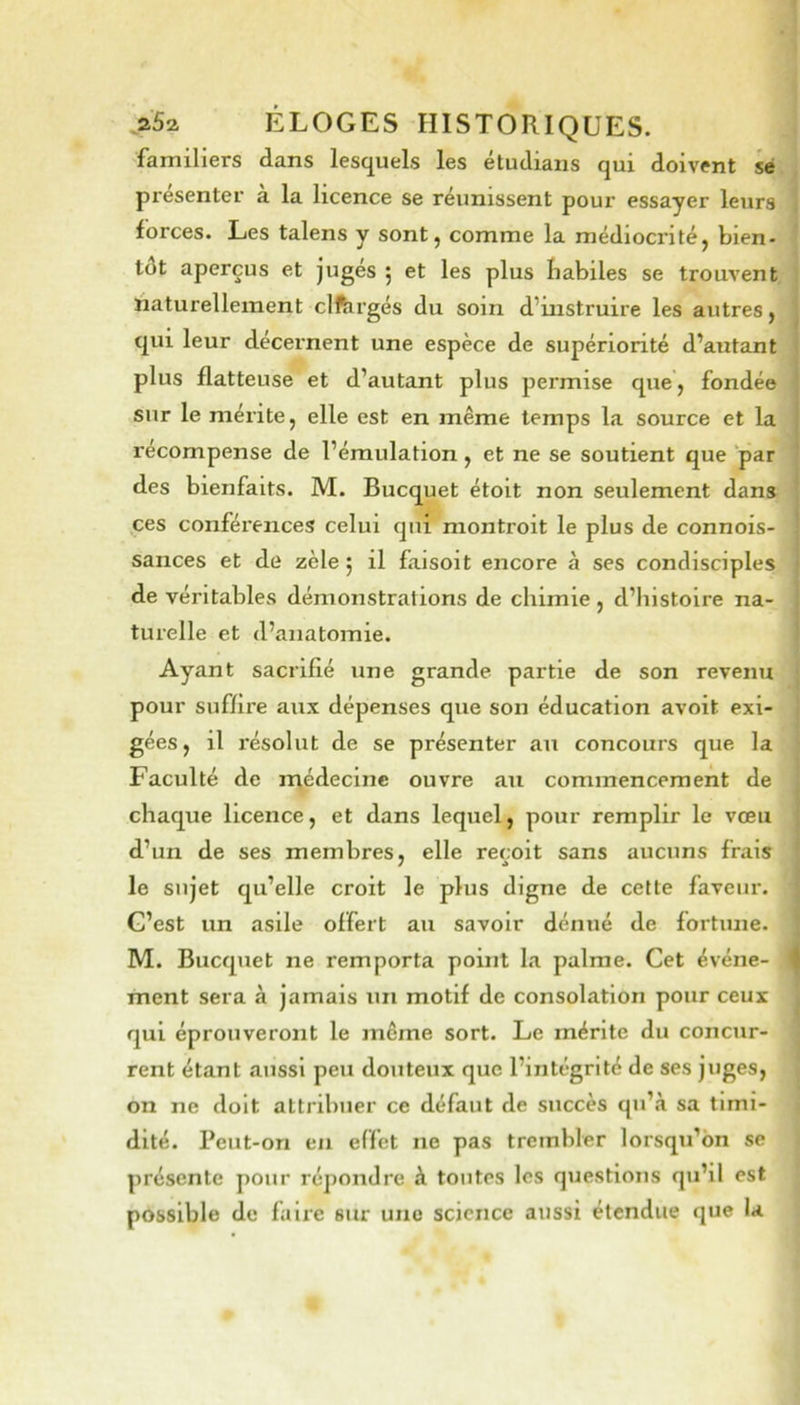 familiers dans lescj^uels les etudiaiis qui doivent sé présenter à la licence se réunissent pour essayer leurs forces. Les talens y sont j comme la médiocritéj bien- tôt aperçus et jugés ^ et les plus babiles se trouvent üaturelleinent clftirgés du soin d’instruire les autres, qui leur décernent une espèce de supériorité d’autant plus flatteuse et d’autant plus permise que, fondée sur le mérite, elle est en même temps La source et la récompense de l’émulation, et ne se soutient que par des bienfaits. M. Bucquet étoit non seulement dans ,ces conférences celui qui montroit le plus de connois- sances et de zèle 5 il faisoit encore à ses condisciples de véritables démonstrations de chimie , d’histoire na- turelle et d’anatomie. Ayant sacrifié une grande partie de son revenu pour suffire aux dépenses que son éducation avoit exi- gées, il résolut de se présenter an concours que la Faculté de n;édecine ouvre au commencement de chaque licence, et dans lequel, pour remplir le vœu d’un de ses membres, elle reçoit sans aucuns frais le sujet qu’elle croit le plus digne de cette faveur. G’est un asile offert au savoir dénué de fortune. M. Bucquet ne remporta point la palme. Cet événe- ment sera à jamais un motif de consolation pour ceux qui éprouveront le même sort. Le mérite du concur- rent étant aussi peu douteux que l’intégrité de ses juges, on ne doit attribuer ce défaut de succès qu’à sa timi- dité. Peut-on en effet ne pas trembler lorsqu’on se présente pour répondre à toutes les questions qu’il est possible de faix'e sur une science aussi étendue que U