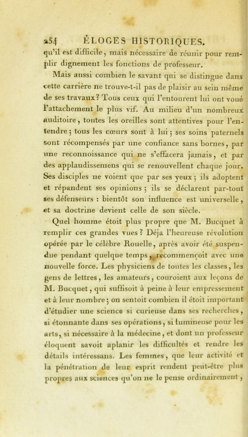 fju’il est difficile ^ mais nécessaire de réunir pour rem- plir dignement les fonctions de professeur. Mais aussi combien le savant qui se distingue dans cette carrière ne trouve-t-il pas de plaisir au sein même de ses travaux? Tous ceux qui l’entourent lui ont voué l’attachement le plus vif. Au milieu d’un nombreux auditoire, toutes les oreilles sont attentives pour l’en- tendi’e j tous les cœurs sont à lui ^ ses soins paternels sont récompensés par une confiance sans bornes j par une reconnoissance qui ne s’effacera jamais, et par des applaudissemens qui se renouvellent chaque jour. Ses disciples ne voient que par ses yeux 5 ils adoptent et répandent ses opinions ; ils se déclarent par-tout ses défenseurs : bientôt son influence est universelle ^ et sa doctrine devient celle de son siècle. Quel homme étoit plus propre que M. Bucquet à remplir ces grandes vues? Déjà l’heureuse révolution opérée par le célèbre llouellej après avoir été suspen- due pendant quelque temps ,^ecommenroit avec une nouvelle force. Les physiciens de toutes les classes, les gens de lettres, les amateurs, couroient aux leçons de M. Bucquet, qui suffisoit à peine à leur empressement et à leur nombre 5 on sentoit combien il étoit important d’étudier une science si curieuse dans scs recherches, si étonnante dans ses opérations, si lumineuse pour les arts, si nécessaire ô la médecine, et dont un professeur éloquent savoit aplanir les difficultés et rendre les détails intéressans. Les femmes, que leur activité et la pénétration de leur esprit rendent peut-être plus propres aux sciences qu’on ne le pense ordinairement,