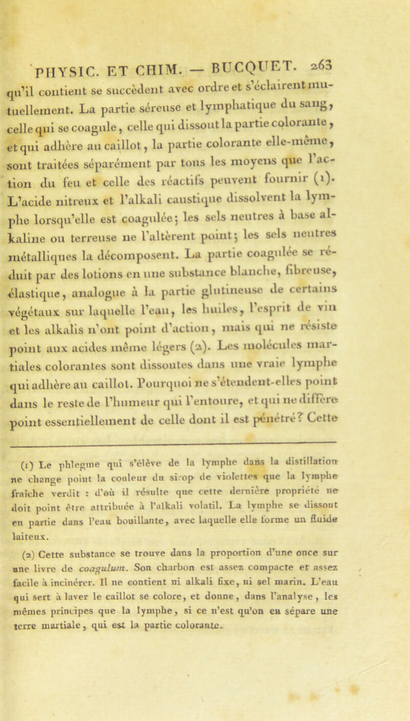 qu’il contient se succèdent avec ordre et s’éclairentniu- tuelleraent. La partie séreuse et lymphatique du sang, celle qui se coagule, celle qui dissout la partie colorante y et qui adhère au caillot, la partie colorante elle-même, sont traitées séparément par tous les moyens que 1 ac- tion du feu et celle des réactifs peuvent fournir (i). L’acide nitreux et l’alkali caustique dissolvent la lym- phe lorsqu’elle est coagulée*, les sels neutres à base al- kaline ou terreuse ne l’altèrent point j les sels neutres métalliques la décomposent. La partie coagulée se ré- duit par des lotions en une substance blanche, fibreuse, élastique, analogue à la partie glutineuse de certains végétaux sur laquelle l’eau, les huiles, l esprit de via et les alkalis n’ont point d’action, mais qui ne résisté point aux acides même légers (a). Les molécules mar- tiales colorantes sont dissoutes dans une vraie lymphe qui adhère au caillot. Pourquoi ne s’étendent-elles point dans le reste de l’humeur qui 1 entoure, et qui nedifière point essentiellement de celle dont il est pénétré? Cette (1) Le phlegine qui s’élève de la tymphe dans la disfillatioir ne change point la couleur du si.op de violettes que la lyinplie fraîche verdit : d'où il résulte que cette dernière propriété ne doit point être attribuée à l’alkali volatil. La lymphe se dissout en partie dans l’eau bouillante, avec laquelle elle forme un fluide laiteux. (2) Cette substance se trouve dans la proportion d’une once sur nne livre de coagulutn. Son charbon est assez compacte et assez iacile à incinérer. Il ne contient ni alkali fixe, ni sel marin. L’eau qui sert à laver le caillot se colore, et donne, dans l’analyse, les mêmes principes que la lymphe, si ce n’est qu’on eu sépare une terre martiale, qui est la partie colorante-