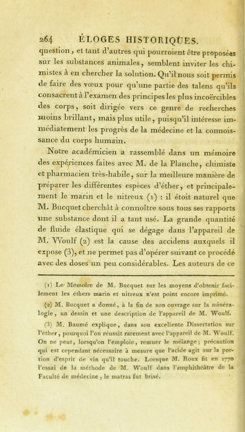 question, et tant d’autres qui pourroient être proposées sur les sulistances aninialeSy semblent inviter les chi- mistes h en chercher la solution. Qu’il nous soit permis de faire des vœux pour qu’une partie des talens qu’ils consacrent à l’examen des principes les plus incoercibles des corps, soit dirigée vers ce genre de recherches moins brillant, mais plus utile, puisqu’il intéresse im- médiatement les progrès de la médecine et la connois- sance du corps humain. Notre académicien a rassemblé dans un mémoire des expériences faites avec M. de la Planche, chimiste et pharmacien très-habile, sur la meilleure manière de préparer les différentes espèces d’éther, et principale- ment le marin et le nitreux (i) ; il étoit naturel que M. Bucquet cherchât à connoître sous tous ses rapports une substance dont il a tant usé. La grande quantité de fluide élastique qui se dégage dans l’appareil de M. Wbulf (a) est la cause des accidens auxquels il expose (3), et ne permet pas d’opérer suivant ce procédé avec des doses un peu considérables. Les auteurs de ce (1) Le Mémoire de M. Bucquet sur les moyens d’obtenir faci- lement les élliers marin et nitreux n’est ptiint encore imprimé. (2) M. Bucquet a donné, à la fin de son ouvrage sur la minéra- logie , un dessin et une description de l’appareil de M. Woulf. (3) M. Baumé explique, dans son excellente Dissertation sur l’étlicr, pourquoi l’on réussit rarement avec l’appareil de M. Woulf. On ne peut, lorsqu'on l’emploie, remuer le mélange; précaution qui est cependant nécessaire à mesure que l’acide agit sur la por- tion d’esprit de vin qu’il touche. Lorsque M. Roux fit en 1770 l’essai de la méthode de M. Woulf dans l’ampliitliéàtre de la Faculté de médecine , le matras fut brisé.