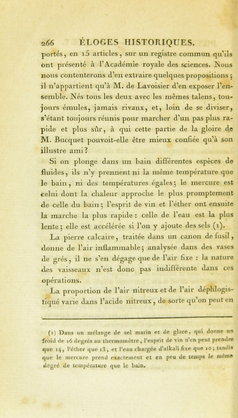 portés, en i5 articles, sur un registre commun qu’ils ont présenté à l’Académie royale des sciences. ISous nous contenterons d’en extraire quelques propositions j il n’appartient qu’à M. de Lavoisier d’en exposer l’en- semble. Nés tous les deux avec les mêmes talens, tou- jours émules, jamais rivaux, et, loin de se diviser, s’étant toujours réunis pour marcher d’un pas plus ra- pide et plus sûr, à qui cette partie de la gloire d,e M. Biicquet pouvoit-elle être mieux confiée qu’à son illustre ami? Si on plonge dans un bain différentes espèces de fluides, ils n’y prennent ni la même température que le bain , ni des températures égales 5 le mercure est celui dont la chaleur approche le plus promptement d.e celle du bain 5 l’esprit de vin et l’éther ont ensuite la marche la plus rapide : celle de l’eau est la plus lente 5 elle est accélérée si l’on y ajoute des sels (1). La pierre calcaire, traitée dans un canon de fusil, donne de l’air inflammable 5 analysée dans des vases de grés, il ne s’en dégage que de l’air fixe : la nature des vaisseaux n’est doue pas indifferente dans ces opérations. La proportion de l’air nitreux et de l’air dephlogis- tiqué varie dans l’acide nitreux, do sorte qu’on peut en (1) Dans lin mélange de sel marin et de glace, qui donne un froid lie 16 degrés au thermomètre, l’esprit de vin n’en peut prendre que 14, l’étlicr que i3, et l’eau chargée d’alkali fixe que 10; tandis que le mercure prend exactement et en peu de temps le même degré de lempératurc que le bain.