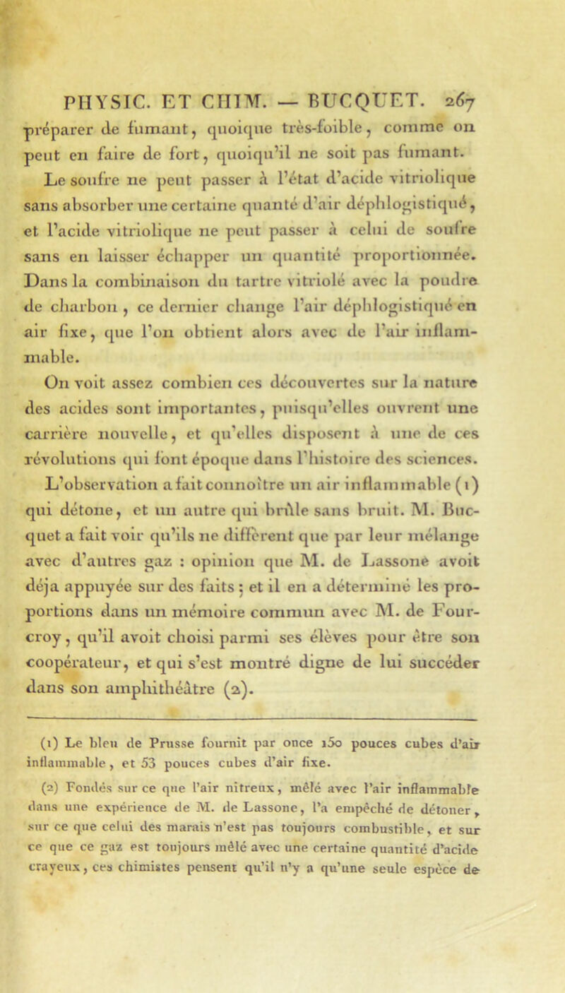 préparer de fumant, quoique très-folble, comme on peut en faire de fort, quoiqu’il ne soit pas fumant. Le soufre ne peut passer à l’état d’acide vitriollque sans absorber une certaine quanté d’air déphlo^istlqué, et l’acide vitriolique ne peut passer à celui de soufre sans en laisser échapper un quantité proportionnée. Dans la combinaison du tartre vitriolé avec la poudre de cliarbou , ce dernier change l’air déphlogistiqué en air fixe, que l’on obtient aloi's avec de l’air inflam- mable. On volt assez combien ces découvertes sur la nature des acides sont importantes, puisqu’elles ouvrent une carrière nouvelle, et qu’elles disposent à une de ces révolutions qui font époque dans l’histoire des sciences. L’observation afaitconnoître un air inflammable (1) qui détone, et un autre qui bn\le sans bruit. M. Buc- quet a fait voir qu’ils ne difïèrent que par leur mélange avec d’autres gaz : opinion que M. de Lassone avolt déjà appuyée sur des faits ; et il en a déterminé les pro- portions dans un mémoire commun avec M. de Four- croy, qu’il avoit choisi parmi ses élèves pour être sou coopéraleur, et qui s’est montré digne de lui succéder dans son amphithéâtre (a). (1) Le bleu de Prusse fournit par once i5o pouces cubes d’air intlainmable, et 53 pouces cubes d’air fixe. (2) Fondés sur ce que l’air nitreux, mêlé avec l’air inflammable dans une expérience de M. de Lassone, l’a empêché de détoner y sur ce que celui des marais ti’est pas toujours combustible, et sur ce que ce gaz est toujours mêlé avec une certaine quantité d’acide crayeux, ces chimistes pensent qu’il n’y a qu’une seule espèce de