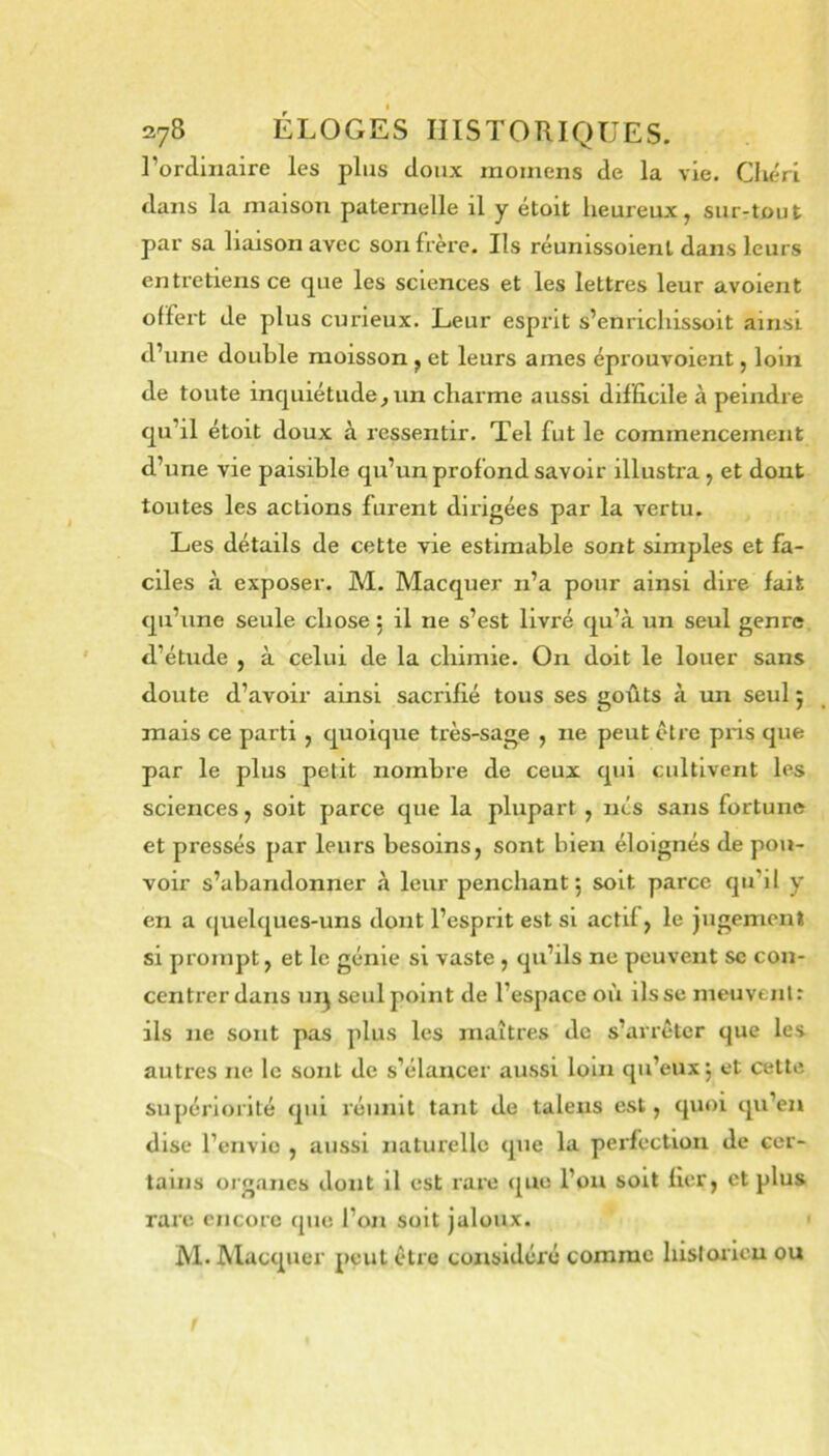 l’ordmaire les plus doux momens de la vie. Chéri dans la maison paternelle il y étoit heureux, sur-tout par sa liaison avec son frère. Ils réunissoient dans leurs entretiens ce que les sciences et les lettres leur avoient offert de plus curieux. Leur esprit s’enrichissoit ainsi d’une doutle moisson , et leurs âmes éprouvoient, loin de toute inquiétude, un charme aussi difficile à peindre qu’il étoit doux à ressentir. Tel fut le commencement d’une vie paisible qu’un profond savoir illustra, et dont toutes les actions furent dirigées par la vertu. Les détails de cette vie estimable sont simples et fa- ciles à exposer. M. Macquer n’a pour ainsi dire fait qu’une seule chose : il ne s’est livré qu’à un seul genre d’étude , à celui de la chimie. On doit le louer sans doute d’avoir ainsi sacrifié tous ses goûts à un seul 5 mais ce parti , quoique très-sage , ne peut être pns que par le plus petit nombre de ceux qui cultivent les sciences, soit parce que la plupart, nés sans fortune et pressés par leurs besoins, sont bien éloignés de pou- voir s’abandonner à leur penchant ; soit parce qu’il y en a (|uelques-uns dont l’esprit est si actif, le jugement si prompt, et le génie si vaste , qu’ils ne peuvent sc con- centrer dans uij seul point de l’espace où lisse meuvent : ils ne sont pas plus les maîtres de s’arrêter que les autres ne le sont de s’élancer aussi loin qu’eux j et cette supériorité qui réunit tant de taleiis est, quoi qu’en dise l’envie , aussi naturelle que la perfection de cer- tains organes dont il est rare que l’on soit fier, et plus rare encore que l’on soit jaloux. M. ûlacquer peut être considéré comme hisloricu ou 1