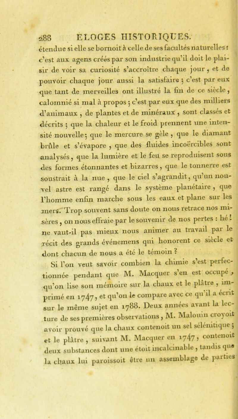 étendue si elle se bornoit celle de ses facultés naturelles î c’est aux agens créés par son industrie qu’il doit le plai- sir de voir sa curiosité s’accroître chaque jour ^ et de pouvoir chaque jour aussi la satisfaire , c’est par eux que tant de rnerveilles ont illustré la fin de ce siecle, calomnié si mal à propos 5 c’est par eux que des milliers d’animaux , de plantes et de minéraux , sont classés et décrits ; que la chaleur et le froid prennent une inten- sité nouvelle 5 que le mercure se gèle , que le diamant bi-ûle et s’évapore , que des fluides incoercibles sont analysés, que la lumière et le feu se reproduisent sous des formes étonnantes et bizarres, que le tonnerre est soustrait à la nue ^ que le ciel s’agrandit, qu un nou- vel astre est rangé dans le système planétaire , que l’homme enfin marche sous les eaux et plane sur les mers. Trop souvent sans doute on nous retrace nos mi- sèi’es} on nous effraie par le souvenir de nos pertes : he - ne vaut-il pas mieux nous animer au travail par le xécit des grands événemens qui honorent ce siècle et dont chacun de nous a ete le témoin ? Si l’on veut savoir combien la chimie s’est perfec- tionnée pendant que M. Macquer s’en est occupé , qu’on Use sou mémoire sur la chaux et le pbUre , im- primé en 1747, et qu’on le compare avec ce q»i’il a écrit sur le même sujet en 1788. Deux années avant la lec- ture de ses premières observations , M. Malouin croyoit avoir prouvé que la chaux contenoit un sel séléiiltique 5 et le plâtre , suivant M. Macquer en 1747, couUmoit deux substances dont une étoit incalclnable , tandis qn« la chaux lui paroissoit être un assemblage de parties