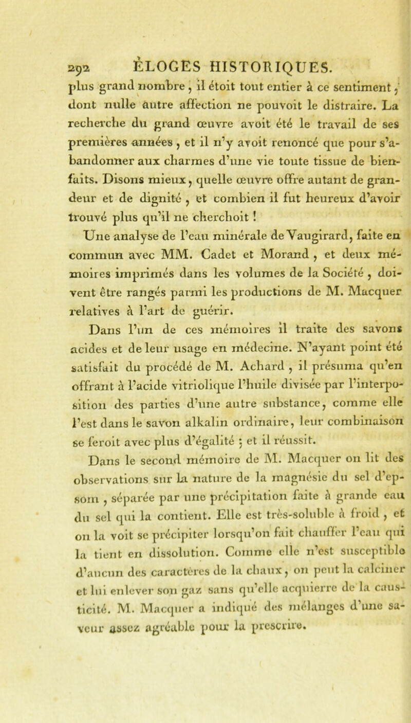 plus grand nombre , il étoit tout entier à ce sentiment j dont nulle autre afïection ne pouvoit le distraire. La rechei'che du grand oeuvre avoit été le travail de ses premières années , et il n’y avoit renoncé que pour s’a- bandonner aux charmes d’une vie toute tissue de bien- faits. Disons mieux y quelle œuvre offre autant de gran- deur et de dignité , et combien il fut heureux d’avoir trouvé plus qu’il ne cherchoit ! Une analyse de l’eau minérale de Vaugirard, faite en commun avec MM. Cadet et Morand , et deux mé- moires imprimés dans les volumes de la Société , doi- vent être rangés parmi les productions de M. Macquer relatives à l’art do guérir. Dans l’un de ces mémoires il traite des savons acides et de leur usage en médecine. N’ayant point été satisfait du procédé de M. Achard , il présuma qu’en offrant à l’acide vitriolique l’huile divisée par l’interpo- sition des parties d’une autre substance, comme elle l’est dans le savon alkalin ordinaiio, leur combinaison se feroit avec plus d’égahté , et il réussit. Dans le second mémoire de M. Macquer on lit des observations sur la nature de la magnésie du sel d’ep- som , séparée par une précipitation faite à grande eau du sel qui la contient. Elle est très-solublc à froid , et on la voit se précipiter lorsqu’on liiit chauffer l’eau qui la tient en dissolution. Comme elle n est susceptiblo d’aucun des caractères de la cliaux, on peut la calciner et lui enlever son {^avs sans qu’elle acrpiierrc de la caus- ticité. M. Maccpicr a indiqué des mélanges d’une sa- veur assez agréable pour la prescrire.