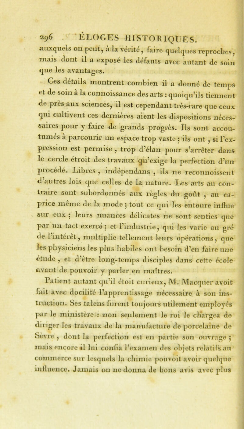 auxquels ou peut, a la vérité, faire quelques reproches, mais dont il a exposé les défauts avec autant de soin que les avantages. Ces détails montrent combien il a donné de temps et de soin à la connoissance des arts : quoiqu’ils tiennent de près aux sciences, il est cependant très-rare que ceux qui cultivent ces dernières aient les dispositions néces- saires pour y faire de grands progrès. Ils sont accou- tumes a parcourir un espace trop vaste ; ils ont , si l’ex- pression est permise , trop d’élan pour s’arrêter dans le cercle étroit des travaux qu’exige la perfection d’un procédé. Libres , indépendans , ils ne reconnoissent d autres lois que celles de la nature. Les arts au con- traire sont subordonnés aux règles du goût , au ca- price même de la mode : tout ce qui les entoure influe sur eux ^ leurs nuances délicates ne sont senties que par un tact exerça j et l’industrie, qui les varie au gré de l’interet, multiplie tellement leurs opérations, que les physiciens les plus habiles ont besoin d’en faire une étude , et d’être long-temps disciples dans cette école avant de pouvoir y parler en maîti’es. Patient .autant qu’il étoit curieux, M. Marquer avoit fait avec docilité l’apprentissage nécessaire h son ins- truction. Ses talens furent toujours utilement employés par le ministère ; non seulement le roi le cliargea de diriger les travaux de la manufacture de jiorcelaine de Sevre , dont la perfection est en jKirtie son ouvrage 5 mais encore il lui confia l’examen des objets relatifs au commerce sur lesquels la chimie poiivoit avoir quelque influence. Juanais on ne donna de bons avis avec plus